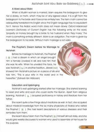 Aa•ishah bint Abu Bakr as-Siddeeq ( �ob ) • • • •
A Word about Mohr
When a Muslim woman is married, Islam requires the bridegroom to give
her a dowry, or mohr, which may be of any agreed value. It is a gift from the
bridegroom to the bride and it becomes entirely hers. The term mohr cannot be
adequately translated into English since the English language has no equivalent
for it. Hence the Arabic word mohr does not mean dowry. Oxford Advanced
Learner's Dictionary of Current English has the following entry on the word,
'property or money brought by a bride to her husband when they marry.' The
mohr is something entirely different. Mohr is on obligation. The mohr is given by
the bridegroom to his bride. Without mohr marriage is not valid.
The Prophet's Dream before his Marriage to
'Aa'ishah
Before his marriage to 'Ao'ishoh, the Prophet
( � ) hod a dream in which on angel brought
him a female covered in silk and told him that
she was his wife. When he unveiled the face, he
saw 'Ao'ishoh ( � ). In another tradition, Jibreel (J%.§1)
showed him 'Ao'ishoh's picture on a piece of silk and
told him, "This is your wife in this world and in the
hereafter." (Soheeh Ibn Hibboon)
Education and Upbringing
'Ao'ishoh's real upbringing started after her marriage. She started learning
to read and write and soon she could recite the Qur'on. Aport from religious
learning, 'Aa'ishoh ( � ) acquired proficiency in history and literature from her
father.
She learnt quite a few things about medicine as well. In fact she acquired
about medical knowledge from the so many physicians of Arabia who visited
the Prophet ( � ). She had learnt descriptions of various diseases and their
remedies from them.
She learnt about Islam from the Prophet ( � ) himself almost doily, and she
would give weekly discourses to women who used to assemble at her house for
the purpose.
 