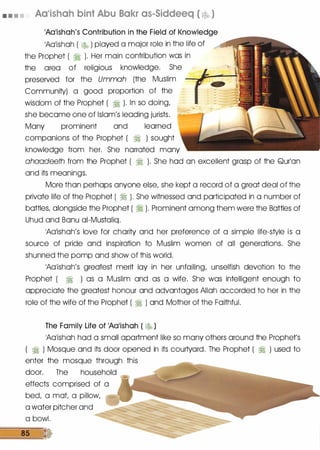 • • • • Aa•ishah bint Abu Bakr as-Siddeeq ( � )
1A01ishah's Contribution in the Field of Knowledge
1A01ishoh ( � ) played a major role in the life of
the Prophet ( � ). Her main contribution was in
the area of religious knowledge. She
preserved for the Ummah (the Muslim
Community) a good proportion of the
wisdom of the Prophet ( � ). In so doing,
she become one of Islam's leading jurists.
Many prominent and learned
companions of the Prophet ( � ) sought
knowledge from her. She narrated many
ahaadeeth from the Prophet ( � ). She hod on excellent grasp of the Qurlon
and its meanings.
More than perhaps anyone else, she kept a record of a great deal of the
private life of the Prophet ( � ). She witnessed and participated in a number of
bottles, alongside the Prophet ( � ). Prominent among them were the Bottles of
Uhud and Bonu oi-Mustoliq.
1A01ishoh's love for charity and her preference of a simple life-style is a
source of pride and inspiration to Muslim women of all generations. She
shunned the pomp and show of this world.
1A01ishoh's greatest merit loy in her unfailing; unselfish devotion to the
Prophet ( � ) as a Muslim and as a wife. She was intelligent enough to
appreciate the greatest honour and advantages Allah accorded to her in the
role of the wife of the Prophet ( � ) and Mother of the Faithful.
The Family Life of 1A01ishah ( � )
1A01ishoh hod a small apartment like so many others around the Prophet's
� ) Mosque and its door opened in its courtyard. The Prophet ( � ) used to
enter the mosque through this
door. The household
effects comprised of a
bed, a mot a pillow,
a water pitcher and
a bowl.
85 •
 