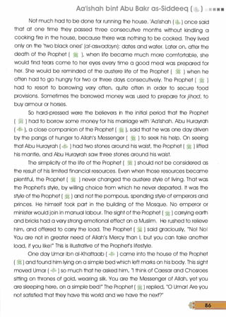 Aa'ishah bint Abu Bakr as-Siddeeq ( �� ) • • • •
Not much had to be done for running the house. 1Aa1ishah ( � ) once said
that at one time they passed three consecutive months without kindling a
cooking fire in the house/ because there was nothing to be cooked. They lived
only on the 'two black ones
/
(al-aswadayn): dates and water. Later on/ after the
death of the Prophet ( � )� when life became much more comfortable/ she
would find tears come to her eyes every time a good meal was prepared for
her. She would be reminded of the austere life of the Prophet ( � ) when he
often had to go hungry for two or three days consecutively. The Prophet ( � )
had to resort to borrowing very often/ quite often in order to secure food
provisions. Sometimes the borrowed money was used to prepare for jihad/ to
buy armour or horses.
So hard-pressed were the believers in the initial period that the Prophet
( � ) had to borrow some money for his marriage with 1Aa1ishah. Abu Hurayrah
( � L a close companion of the Prophet ( � )� said that he was one day driven
by the pangs of hunger to Allah
/
s Messenger ( � ) to seek his help. On seeing
that Abu Hurayrah ( � ) had two stones around his waist the Prophet ( � ) lifted
his mantle/ and Abu Hurayrah saw three stones around his waist.
The simplicity of the life of the Prophet ( � ) should not be considered as
the result of his limited financial resources. Even when those resources became
plentifuL the Prophet ( � ) never changed the austere style of living. That was
the Prophefs style/ by willing choice from which he never departed. It was the
style of the Prophet ( � ) and not the pompous/ spending style of emperors and
princes. He himself took part in the building of the Mosque. No emperor or
minister would join in manual labour. The sight of the Prophet ( � ) carrying earth
and bricks had a very strong emotional effect on a Muslim. He rushed to relieve
him/ and offered to carry the load. The Prophet ( � ) said graciously/ "No! No!
You are not in greater need of Allah
/
s Mercy than L but you can take another
load/ if you like!
//
This is illustrative of the Prophet
/
s lifestyle.
One day Umar ibn ai-Khattaab ( � ) came into the house of the Prophet
( � ) and found him lying on a simple bed which left marks on his body. This sight
moved Umar ( � ) so much that he asked him/ "I think of Caesar and Chosroes
sitting on thrones of gold/ wearing silk. You are the Messenger of Allah/ yet you
ore sleeping here/ on a simple bed!
//
The Prophet ( � ) replied/ "0 Umor! Are you
not satisfied that they have this world and we have the nextT
86
 