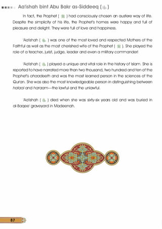 • • • • Aa'ishah bint Abu Bakr as-Siddeeq ( �� )
In fact, the Prophet ( � ) had consciously chosen an austere way of life.
Despite the simplicity of his life, the Prophet's homes were happy and full of
pleasure and delight. They were full of love and happiness.
1Aa1ishah ( " · ) was one of the most loved and respected Mothers of the
Faithful as well as the most cherished wife of the Prophet ( � ). She played the
role of a teacher, jurist, judge, leader and even a military commander!
1Aa1ishah ( � ) played a unique and vital role in the history of Islam. She is
reported to have narrated more than two thousand, two hundred and ten of the
Prophets ahaadeeth and was the most learned person in the sciences of the
Qurlan. She was also the most knowledgeable person in distinguishing between
haloaf and haraam-the lawful and the unlawful.
1Aa1ishah ( � ) died when she was sixty-six years old and was buried in
ai-Baqeel graveyard in Madeenah.
87 ·�&
 