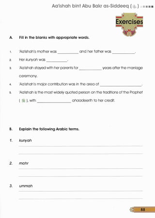 Aa'ishah bint Abu Bakr as-Siddeeq ( v:� ) • • • •
A. Fill in the blanks with appropriate words.
1 . 1Aa1ishah's mother was and her father was
2. Her kunyah was ----
-----
3. 1Aa1ishah stayed with her parents for years after the marriage
ceremony.
4. 1Aa1ishah's major contribution was in the area of _________
s. 1Aa1ishah is the most widely quoted person on the traditions of the Prophet
( � ), with ahaadeerth to her credit.
B. Explain the following Arabic terms.
1. kunyah
2. mohr
3. ummah
 