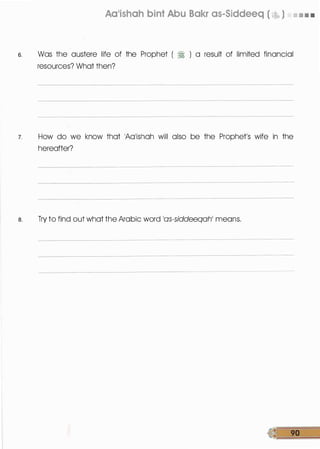 Aa'ishah bint Abu Bakr as-Siddeeq ( � ) 11 11 11 11
s. Was the austere life of the Prophet ( � ) a result of limited financial
resources? What then?
7. How do we know that 1Aa1ishah will also be the Prophet's wife in the
hereafter?
a. Try to find out what the Arabic word 10S-siddeeqah' means.
� 90
 