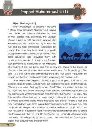 Hijrah (The Emigration)
Allah's Messenger ( � ) stayed in the cove
in Mount Thawr along with Abu Bakr ( � ). Having
been baffled and exasperated when the news
of their escape was confirmed, the Quroysh
offered a price of 1 00 camels to anyone who
would capture them. After three nights, when the
hue and cry hod diminished, {Abdullaoh ibn
Urayqit the man they hod hired as a guide
brought them their camels along. Asmao', Abu
Bakr1S daughter, also provided them with
provisions they needed for the journey. She tied
such provisions up in a bundle of her waistband
after tearing it into two parts, and that is how she came to be known as
dhaat-un-nitaaqayn (the one with the two waistbands). The Prophet ( � L Abu
Bokr ( � ) and {Aamir ibn Furoyhah deported, and their guide, {Abdullaah ibn
Urayqit led them on hardly ever trodden ways along the coastal route.
After they had left, a group of the Quraysh, including Abu JahL came and
stood at Abu Bakr's door. Asmaa' went out to answer the door, and they asked,
"Where is your father, 0 daughter of Abu Bakr?" When she replied that she did
not know, Abu JahL an evil and rough man, slapped her so severely that one of
her earrings was sent flying in the air. Then they left. The Prophet ( � ) anu Abu
Bakr set off and travelled fast by day and night until midday. Abu Bakr strained
his eyes to see some shade where they could toke shelter. He sow a rock and
they hurried down to it. There was a shady spot underneath the rock. Abu Bakr
( � ) cleaned the ground, spread his mantle for the Prophet ( � ) to lie on and
then he went off in search of food. He came across a herdsman and he asked
him for some milk. Then he took it to the Prophet ( � ), cooled it with some water
and waited till the Prophet ( � ) woke up and quenched his thirst. Then they left
again, their pursuers were still after them.
��91�.
 