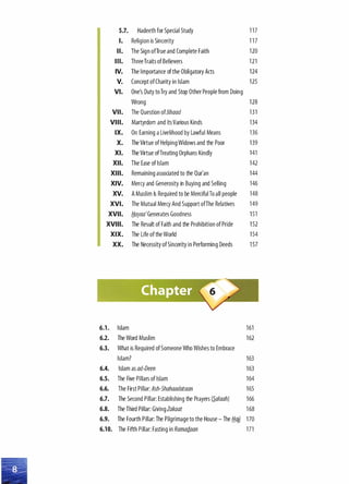 5.7. Hadeeth for Special Study 117
I. Religion is Sincerity 117
II. The Sign ofTrue and Complete Faith 120
Ill. ThreeTraits of Believers 121
IV. The Importance of the Obligatory Acts 124
v. Concept ofCharity in Islam 125
VI. One's Duty to Try and Stop Other People from Doing
Wrong 128
VII. The Question ofJihaad 131
VIII. Martyrdom and its Various Kinds 134
IX. On Earning a Livelihood by Lawful Means 136
X. The Virtue of Helping Widows and the Poor 139
XI. The Virtue ofTreating Orphans Kindly 141
XII. The Ease of Islam 142
XIII. Remaining associated to the Qur'an 144
XIV. Mercy and Generosity in Buying and Selling 146
XV. A Muslim Is Required to be Merciful To all people 148
XVI. The Mutual Mercy And Support ofThe Relatives 149
XVII. H.ayaa' Generates Goodness 151
XVIII. The Result of Faith and the Prohibition of Pride 152
XIX. The Life of the World 154
XX. The Necessity of Sincerity in Performing Deeds 157
6.1. Islam 161
6.2. The Word Muslim 162
6.3. What is Required of Someone Who Wishes to Embrace
Islam? 163
6.4. Islam as ad-Deen 163
6.5. The Five Pillars of Islam 164
6.6. The First Pillar: Ash-Shahaadataan 165
6.7. The Second Pillar: Establishing the Prayers (�alaah) 166
6.8. The Third Pillar: GivingZakaat 168
6.9. The Fourth Pillar: The Pilgrimage to the House- The fi.ajj 170
6.10. The Fifth Pillar: Fasting in RamarJ.aan 171
 