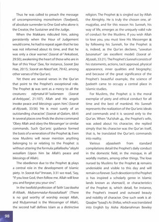 Thus he was called to preach the message
of uncompromising monotheism (Tawbeed),
of absolute surrender to One God who alone is
the Creator, the Sustainer and the Judge.
When the Makkans ridiculed him, asking
persistently when the Hour of Judgement
would come, he had to repeat again that he too
was not informed about its time, and that he
was only a clear warner: (Soorat a/-�Ankaboot,
29:50); awakening the heart ofthose who are in
fear of this 'Hour' (See, for instance, Soorat Iaa
Haa, 20:1 5; Soorat an-Naazi�aat, 79:42, among
other verses ofthe Qur'an).
Yet there are several verses in the Qur'an
that point to the Prophet's exceptional role.
The Prophet � was sent as a mercy to all the
creatures: rab_matul-lil-�aalameen (Soorat
a/-Anbiyyaa', 21 :1 07); Allah and His angels
invoke peace and blessings upon him: (Soorat
a/-Ab_zaab, 33:56) 'He is most surely of an
outstanding character: (Soorat a/-Qalam, 68:4)
In several places one finds the divine command
'Obey Allah and obey the Messenger' or similar
commands. Such Qur'anic guidance formed
the basis ofa veneration ofthe Prophet �. Even
now Muslims will never mention anything
belonging to or relating to the Prophet �
without uttering the formula �allal/aahu �alayhi
wasal/am (Upon him be Allah's peace and
blessings of Allah).
The obedience due to the Prophet � plays
a central role in the development of Islamic
piety. In SooratAal �lmraan, 3:3 1 we read, 'Say,
"If you love God, then follow me. Allah will love
you and forgive you your sins111•
In the twofold profession of faith 'Loa ilaaha
i/1-A//aah, Mub.ammadur-Rasoolul/aah' (There
is no god worthy of worship except Allah,
and Muhammad is the Messenger of Allah),
the second half defines Islam as a distinctive
religion. The Prophet � is singled out by Allah
the Almighty. He is truly the chosen one, al­
mustafaa, and for this reason his Sunnah, his
way of life, emerges as the uniquely valid rule
of conduct for the Muslims. If you wish Allah
to love you, you must love His Messenger �
by following his Sunnah, for the Prophet �
is, indeed, as the Qur'an declares, "uswatun
b.asanatun" (an excellent model) (Soorat a/­
Ab_zaab, 33:21 ). The Prophet'sSunnah consistsof
his statements, actions, tacit approval, physical
appearance, inner qualities and biography;
and because of the great significance of the
Prophet's beautiful example, the science of
b_adeeth came to occupy a central place in
Islamic studies.
For Muslims, the Prophet � is the moral
exemplar of piety and ethical conduct for all
time and the best of mankind. His Sunnah
represents the realization of the Qur'anic ideals
and commands and it is second only to the
Qur'an. When �Aa'ishah �� the Prophet's wife,
was asked about his character, she replied
simply that his character was the Qur'an itself,
that is, he translated the Qur'an's commands
into reality.
Various ab.aadeeth from standard
compilations detail the Prophet's daily conduct
in the domestic field, in the mosque, in all
worldly matters, among other things. The love
nursed by Muslims for the Prophet � remains
undeniable and visible to this day and will
remain so forever. Such devotion tothe Prophet
� has inspired a scholarly genre in Islamic
lands known as shamaa'il, or characteristics
of the Prophet �
'
which detail, for instance,
the Prophet's inward and outward beauty
and nobility of character. One such work is ai­
QaaQ.ee �lyaaQ.'s As-Shifaa, which was translated
into English by Aisha Abdarrahman Bewley
 