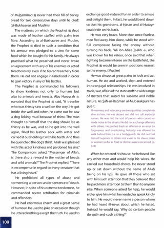 I I
of Muhammad � never had their fill of barley
bread for two consecutive days until he died:
(ai-Bukhaaree and Muslim)
The mattress on which the Prophet � slept
was made of leather stuffed with palm tree
fibre. According to ai-Bukhaaree and Muslim,
the Prophet � died in such a condition that
his armour was pledged to a Jew for some
food which he bought for his family. He always
practised what he preached and never broke
an agreement with any of his enemies or acted
treacherously even if he feared treachery from
them. He did not engage in falsehood in order
to gain victory in any of his battles.
The Prophet ·� commanded his followers
to show kindness not only to humans but
also to animals and insects. Abu Hurayrah �
narrated that the Prophet � said, "A traveller
who was thirsty saw a well on the way. He got
inside the well and when he came out he saw
a dog licking mud because of thirst. The man
thought to himself that the dog should be as
thirsty as he was, and so he got into the well
again, filled his leather sock with water and
carried it out holding it with his teeth. And thus
he quenched the dog's thirst. Allah was pleased
with this act of kindness and pardoned his sins:'
The Companions asked, "Messenger of Allah,
is there also a reward in the matter of beasts
and wild animals?"The Prophet replied, "There
is recompense in regard to every creature that
has a living heart:'
He prohibited all types of abuse and
tormenting a person under sentence of death.
However, in spite of his extreme tenderness, he
commanded severe retribution for criminals
and offenders.
He had enormous charm and a great sense
of humour. He used tojoke on occasion though
he uttered nothing except the truth. He used to
exchange good-natured fun in order to amuse
and delight them. ln fact, he would bend down
so that his grandsons, ai-Hasan and ai-Husayn
could ride on his back.
He was very brave. More than once fearless
men fled away, him alone, while he stood with
full composure facing the enemy without
turning his back. �Ali ibn Abee Iaalib �
'
who
was known for his valour, once said that when
fighting became intense on the battlefield, the
Prophet � would be seen in positions nearest
to the enemy. (Muslim)
He was always at great pains to look and act
human. He ate and worked, slept and entered
into conjugal relationships. He was involved in
trade, war, affairs ofthe state andthewide range
of matters that suited his sublime and noble
nature. As S.afi-ur-Rahman ai-Mubarakpuri has
put it:
Ill-manners and indecency are two qualities completely
alien to him. He was decent and did not call anybody
names. He was not the sort of person who cursed or
made noise in the streets. He did not exchange offences
with others. He pushed back an offence or an error by
forgiveness and overlooking. Nobody was allowed to
wal k behind him (i.e. as a bodyguard). He did not feel
himself superior to others not even to his slaves (men
or women) as far as food or clothes were concerned. (p.
321 )
When h e entered his house, h e behaved like
any other man and would help his wives. He
carried out household chores. He never stood
up or sat down without the name of Allah
being on his lips. He gave all those who sat
with him such attention that they believed that
he paid more attention to them than to anyone
else. When someone asked for help, he would
either give him what he needed or speak kindly
to him. He would never name a person whom
he had heard ill-news about which he hated.
Instead he would say, 'Why do certain people
do such-and-such a thing?'
 