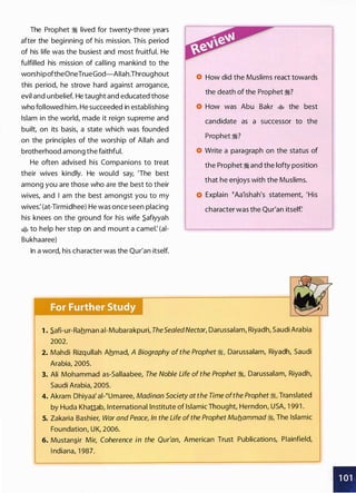 The Prophet :I lived for twenty-three years
after the beginning of his mission. This period
of his life was the busiest and most fruitful. He
fulfilled his mission of calling mankind to the
worshipoftheOneTrueGod-AIIah.Throughout
this period, he strove hard against arrogance,
evil and unbelief. He taught and educated those
who followed him. He succeeded in establishing
Islam in the world, made it reign supreme and
built, on its basis, a state which was founded
on the principles of the worship of Allah and
brotherhood among the faithful.
He often advised his Companions to treat
their wives kindly. He would say, 'The best
among you are those who are the best to their
wives, and I am the best amongst you to my
wives: (at-Tirmidhee) He was once seen placing
his knees on the ground for his wife _$afiyyah
� to help her step on and mount a camel: (ai­
Bukhaaree)
In a word, his character was the Qur'an itself.
How did the Muslims react towards
the death of the Prophet ;:i?
How was Abu Bakr � the best
candidate as a successor to the
Prophet ;:i?
Write a paragraph on the status of
the Prophet :I and the lofty position
that he enjoys with the Muslims.
Explain �Aa'ishah's statement, 'His
character was the Qur'an itself
1 • .$afi-ur-Rahman ai-Mubarakpuri, TheSealedNectar, Darussalam, Riyadh, Saudi Arabia
2002.
2. Mahdi Rizqullah Ahmad, A Biography of the Prophet ;:i, Darussalam, Riyadh, Saudi
Arabia, 2005.
3. Ali Mohammad as-Sallaabee, The Noble Life of the Prophet ;:i, Darussalam, Riyadh,
Saudi Arabia, 2005.
4. Akram Dhiyaa' al-�umaree, Madinan Society at the Time ofthe Prophet ;:i, Translated
by Huda Khattab, International Institute of Islamic Thought, Herndon, USA, 1 99 1 .
5. Zakaria Bashier, War and Peace, In the Life of the Prophet Mub.ammad ;:i, The Islamic
Foundation, UK, 2006.
6. Mustan�ir Mir, Coherence in the Qur'an, American Trust Publications, Plainfield,
I ndiana, 1 987.
•
 