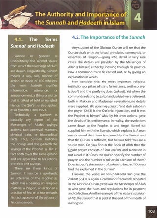 4.1 . The Terms
Sunnah and Hadeeth
Sunnah or b.adeeth is
undoubtedly the second source
from which the teachings of Islam
are drawn. Linguistically, Sunnah
means 'a way, rule, manner of
action or mode of life: whereas,
the word b_adeeth signifies
information, utterance, or
announcement, a thing or matter
that it talked of told or narrated.
Hence, the Qur'an is also spoken
ofas b_adeeth. (1 8:6; 39:23)
Technically, a fladeeth is
basically any report of the
Messenger of Allah's sayings,
actions, tacit approval, manners,
physical traits, or biographical
facts. Thus, Sunnah indicates
the doings and the b_adeeth the
sayings of the Prophet �. But in
fact both cover the same ground
and are applicable to his actions,
practices and sayings.
There are three kinds of
Sunnah. It may be a qawliyyah,
an utterance of the Prophet �,
which has a bearing on religious
matters; a fNiyyah, an action or a
practice of his; or a taqreeriyyah,
his tacit approval of the actions of
his companions.
4.2. The Importance of the Sunnah
Any student of the Glorious Qur'an will see that the
Qur'an deals with the broad principles, commands, or
essentials of religion-going into detail in very rare
cases. The details are provided by the Messenger of
Allah � himself, either by showing through his practice
how a command must be carried out, or by giving an
explanation in words.
Now consider this: the most important religious
institutions or pillars ofIslam, for instance, are the prayer
(�alaah) and the purifying dues (zakaat). Yet when the
commands relating to �afaahand zakaat were delivered,
both in Makkan and Madeenan revelations, no details
were supplied. Wa aqeemu�-�alaata 'and duly establish
the prayer' (2:43) is the Qur'anic injunction, and it was
the Prophet � himself who, by his own actions, gave
the details of its performance. In reality, the revelations
came down to the Prophet :i and Angel Jibreel ��
supplied him with the Sunnah, which explains it. A man
once claimed that there is no need for the Sunnah and
that the Qur'an is sufficient, but he was told, 'You are a
stupid man. Do you find in the Book of Allah that the
Dhuhr prayer consists of four rak�ats and recitation is
not aloud in it? Does the Qur'an specify the number of
prayers and the number of rak�ats in each one of them?
Does it specify the amount ofzakaat to be paid? Do you
find this explained in the Qur'an?'
Likewise, the verse: wa aatuz-zakaata 'and give the
Zakaat' (2:43) is again a command frequently repeated
in the Glorious Qur'an, yet it was the Messenger of Allah
� who gave the rules and regulations for its payment
and collection. Another example ofthis nature is zakaat­
ul-fitr, the zakaat that is paid at the end of the month of
RamaQ.aan.
'
 