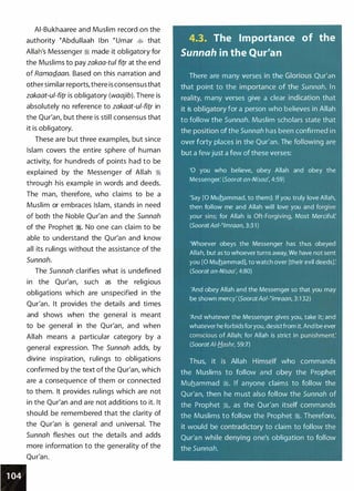 AI-Bukhaaree and Muslim record on the
authority �Abdullaah I bn �umar � that
Allah's Messenger ::i made it obligatory for
the Muslims to pay zakaa-tul fitr at the end
of RamaQ_aan. Based on this narration and
other similar reports,there is consensusthat
zakaat-ul-fitr is obligatory (waajib). There is
absolutely no reference to zakaat-ul-fitr in
the Qur'an, but there is still consensus that
it is obligatory.
These are but three examples, but since
Islam covers the entire sphere of human
activity, for hundreds of points had to be
explained by the Messenger of Allah �
through his example in words and deeds.
The man, therefore, who claims to be a
Muslim or embraces Islam, stands in need
of both the Noble Qur'an and the Sunnah
of the Prophet �. No one can claim to be
able to understand the Qur'an and know
all its rulings without the assistance of the
Sunnah.
The Sunnah clarifies what is undefined
in the Qur'an, such as the religious
obligations which are unspecified in the
Qur'an. It provides the details and times
and shows when the general is meant
to be general in the Qur'an, and when
Allah means a particular category by a
general expression. The Sunnah adds, by
divine inspiration, rulings to obligations
confirmed by the text of the Qur'an, which
are a consequence of them or connected
to them. It provides rulings which are not
in the Qur'an and are not additions to it. It
should be remembered that the clarity of
the Qur'an is general and universal. The
Sunnah fleshes out the details and adds
more information to the generality of the
Qur'an.
4.3. The Importance of the
Sunnah in the Qur'an
There are many verses in the Glorious Qur'an
that point to the importance of the Sunnah. In
reality, many verses give a clear indication that
it is obligatory for a person who believes in Allah
to follow the Sunnah. Muslim scholars state that
the position of the Sunnah has been confirmed in
over forty places in the Qur'an. The following are
but a few just a few of these verses:
'0 you who believe, obey Allah and obey the
Messenger: (Soorat an-Nisaa', 4:59)
'Say [0 Muhammad, to them]: If you truly love Allah,
then follow me and Allah will love you and forgive
your sins; for Allah is Oft-Forgiving, Most Merciful:
(SooratAaf-t/mraan, 3:3 1 )
'Whoever obeys the Messenger has thus obeyed
Allah, but as to whoever turns away, We have not sent
you [0 Muhammad], to watch over [their evil deeds):
(Soorat an-Nisaa', 4:80)
'And obey Allah and the Messenger so that you may
be shown mercy: (SooratAal-tlmraan, 3:1 32)
'And whatever the Messenger gives you, take it; and
whatever he forbids foryou, desistfrom it. And be ever
conscious of Allah; for Allah is strict in punishment:
(SooratAI-Hashr, 59:7)
Thus, it is Allah Himself who commands
the Muslims to follow and obey the Prophet
Muhammad �. If anyone claims to follow the
Qur'an, then he must also follow the Sunnah of
the Prophet �' as the Qur'an itself commands
the Muslims to follow the Prophet �. Therefore,
it would be contradictory to claim to follow the
Qur'an while denying one's obligation to follow
the Sunnah.
 