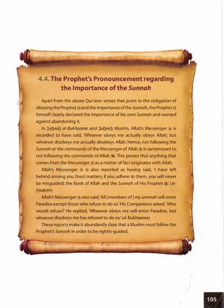 4.4. The Prophet's Pronouncement regarding
the Importance of the Sunnah
Apart from the above Qur'anic verses that point to the obligation of
obeying the Prophet ij and the importance ofthe Sunnah, the Prophet:i
himself clearly declared the importance of his own Sunnah and warned
against abandoning it.
In S.ab.eeb. ai-Bukhaaree and S.ab.eeb. Muslim, Allah's Messenger � is
recorded to have said, 'Whoever obeys me actually obeys Allah; but
whoever disobeys me actually disobeys Allah: Hence, not following the
Sunnah or the commands of the Messenger of Allah ij is tantamount to
not following the commands of Allah �. This proves that anything that
comes from the Messenger � as a matter of fact originates with Allah.
Allah's Messenger :i is also reported as having said, 'I have left
behind among you [two] matters; if you adhere to them, you will never
be misguided: the Book of Allah and the Sunnah of His Prophet ;�: (ai­
Haakim)
Allah's Messenger :i also said, 'All [members of] my ummah will enter
Paradise except those who refuse to do so: His Companions asked, 'Who
would refuse?' He replied, 'Whoever obeys me will enter Paradise, but
whoever disobeys me has refused to do so: (ai-Bukhaaree)
These reports make it abundantly clear that a Muslim must follow the
Prophet's Sunnah in order to be rightly-guided.
I
)
,
"'
I
 