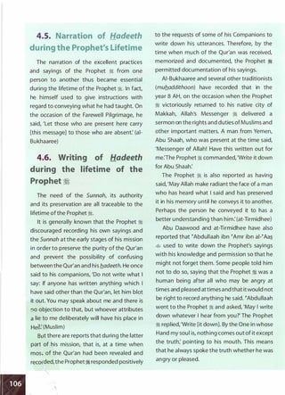 4.5. Narration of Hadeeth
during the Prophet's Lifetime
The narration of the excellent practices
and sayings of the Prophet ti from one
person to another thus became essential
during the lifetime of the Prophet ti. In fact,
he himself used to give instructions with
regard to conveying what he had taught. On
the occasion of the Farewell Pilgrimage, he
said, 'Let those who are present here carry
[this message] to those who are absent: (ai­
Bukhaaree)
4.6. Writing of Hadeeth
during the lifetime of the
Prophet �
The need of the Sunnah, its authority
and its preservation are all traceable to the
lifetime ofthe Prophet ti.
It is generally known that the Prophet ti
discouraged recording his own sayings and
the Sunnah at the early stages of his mission
in order to preserve the purity of the Qur'an
and prevent the possibility of confusing
between the Qur'an and his b_adeeth. He once
said to his companions, 'Do not write what I
say: If anyone has written anything which I
have said other than the Qur'an, let him blot
it out. You may speak about me and there is
no objection to that, but whoever attributes
a lie to me deliberately will have his place in
Hell: (Muslim)
BlJt there are reports that during the latter
part of his mission, that is, at a time when
mos: of the Qur'an had been revealed and
recofded,the Prophetti responded positively


to the requests of some of his Companions to
write down his utterances. Therefore, by the
time when much of the Qur'an was received,
memorized and documented, the Prophet ti
permitted documentation of his sayings.
AI-Bukhaaree and several other traditionists
(mub_addithoon) have recorded that in the
year 8 AH, on the occasion when the Prophet
ti victoriously returned to his native city of
Makkah, Allah's Messenger ti delivered a
sermon on the rights and duties ofMuslims and
other important matters. A man from Yemen,
Abu Shaah, who was present at the time said,
'Messenger of Allah! Have this written out for
me:The Prophet ti commanded, 'Write it down
for Abu Shaah:
The Prophet ti is also reported as having
said, 'May Allah make radiant the face of a man
who has heard what I said and has preserved
it in his memory until he conveys it to another.
Perhaps the person he conveyed it to has a
better understanding than him: (at-Tirmidhee)
Abu Daawood and at-Tirmidhee have also
reported that �Abdullaah ibn �Amr ibn ai-�Aas_
� used to write down the Prophet's sayings
with his knowledge and permission so that he
might not forget them. Some people told him
not to do so, saying that the Prophet ::!j was a
human being after all who may be angry at
times and pleased attimes and that itwould not
be right to record anything he said. �Abdullaah
went to the Prophet ti and asked, 'May I write
down whatever I hear from you?' The Prophet
ti replied,'Write [it down]. By the One in whose
Hand my soul is, nothing comes out of it except
the truth; pointing to his mouth. This means
that he always spoke the truth whether he was
angry or pleased.
 