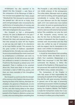 AI-Bukhaaree has also reported in his
5_afleeh that Abu Hurayrah � said, 'None of
the companions of the Messenger of Allah �
has narrated more fladeeth than I have, except
�Abdullaah ibn �Amr, because he used to record
the fladeeth but I did not do so: Arabs, Arab
poets and genealogists were renowned for the
performance of amazing feats of memory and
relied on this a great deat and these traditional
skills were employed in the cause of Islam.
Abu Hurayrah � had a photographic
memory. He came to Madeenah in the year 7
AH when the Prophet � was at Khaybar. He
followed him there and accepted Islam. From
that time onward he never left the Prophet
� and was day and night in his attendance
as his most faithful servant. This accounts for
the great number of traditions (aflaadeeth)
attributed to him. His belly was easily satisfied.
He ate no leavened bread (the Arabic word used
by ai-Bukhaaree is a/-khameer) and wore no
showy garments. He did not pursue any trade
but preferred to remain in attendance on the
Prophet �- Abu Hurayrah � related some 5374
aflaadeeth. There is nothing to be surprised
about this. There were Arabs in the past who
memorized a total of 5000 long poems, and
there are many examples of this throughout
Arab history.
Abu Hurayrah � used to ascribe the strength
of his memory to the Prophet's blessing on him.
Hearing the fame of his memory, Marwaan ibn
ai-Hakam, the governor of Madeenah, on one
occasion, decided to test his memory. He sent
for him, and after having talked to him about
several matters, he began to ask him about the
fladeeth of the Prophet ;,1. Behind a curtain was
a scribe, who was writing down everything that
Abu Hurayrah � said, while Abu Hurayrah
was totally unaware of the arrangement.
The scribe relates, 'Marwaan went on asking
and I went on writing, and the fladeeth grew
considerable in number. After the lapse
of a year, Marwaan sent for Abu Hurayrah
again, and I was seated once more behind
the curtain. He went on questioning him on
the same traditions, and I was comparing
what he said now with what he had narrated
before: This establishes not only the truth
of Abu Hurayrah's strong memory but
also the fact that, by Marwaan's orders, a
number of aflaadeeth that Abu Hurayrah �
narrated were documented and that they
were also verified by way of comparison
with the original. (See Dr. Hamidullah in his
classic work entitled An Introduction to the
Conservation ofH.adeeth; p. 5 1 )
It should be remembered that according
to the Islamic belief, the Noble Qur'an is
Allah's final revelation, Muhammad � is
Allah's final messenger ;,1 and that Allah
commands the Muslims to follow the
Sunnah of the Prophet ;1. If the Sunnah was
not preserved, this would not be consistent
with Allah's mercy, wisdom and justice.
The Companions of the Prophet �
were fully aware of their responsibility for
conveying the fladeeth of the Prophet ;I and
they did this with great accuracy. Certainly,
in general, one of the ways of preserving
something is to record it. And the recording of
the fladeeth of the Prophet � actually began
during the Prophet's lifetime. The Prophet
;I made the Companions realize that it was
their responsibility to learn what he said and
to convey it to others just as they heard it.
 