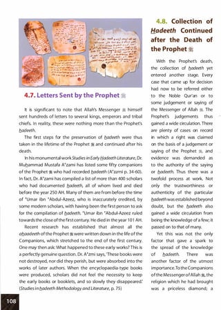 J y_, ,....l - .J.j'-,.,._.;- �..
- � i ...Jt"".n ..� .. sJ' ...Jo$? rJ
lll.sl...... ,_ .1- . �"- t,.. r.,. io -,r..of
.J:,. . l t ,I' J(� ,._w_.,_,l.!.r' f !l>'i
&Mi l - t . � ,�,,....�) "...
J' t i. A� l-o. ,..- v , ,.. ._ _. _... , ,
-�- ' ,.. � !-"' l,j ,. ulo .lJ•P
$"'")
4.7. Letters Sent by the Prophet �
It is significant to note that Allah's Messenger � himself
sent hundreds of letters to several kings, emperors and tribal
chiefs. In reality, these were nothing more than the Prophet's
b_adeeth.
The first steps for the preservation of b_adeeth were thus
taken in the lifetime of the Prophet � and continued after his
death.
In his monumental workStudies in EarlyHadeeth Literature, Dr.
Muhammad Mustafa Atzami has listed some fifty companions
of the Prophet � who had recorded b.adeeth (Atzami p. 34-60).
In fact, Dr. Nzami has compiled a list of more than 400 scholars
who had documented b_adeeth, all of whom lived and died
before the year 250 AH. Many of them are from before the time
of tUmar ibn tAbdui-Azeez, who is inaccurately credited, by
some modern scholars, with having been the first person to ask
for the compilation of b_adeeth. tUmar ibn tAbdui-Azeez ruled
towards the close ofthe first century. He died in the year 1 01 AH.
Recent research has established that almost all the
ab_aadeeth ofthe Prophet � were written down in the life ofthe
Companions, which stretched to the end of the first century.
One may then ask: What happened to these early works? This is
a perfectly genuine question. Dr. Atzmi says, 'These books were
not destroyed, nor did they perish, but were absorbed into the
works of later authors. When the encyclopaedia-type books
were produced, scholars did not feel the necessity to keep
the early books or booklets, and so slowly they disappeared:
(Studies in b_adeeth Methodology and Literature, p. 75)
4.8. Collection of
Hadeeth Continued
after the Death of
the Prophet �
With the Prophet's death,
the collection of b_adeeth yet
entered another stage. Every
case that came up for decision
had now to be referred either
to the Noble Qur'an or to
some judgement or saying of
the Messenger of Allah �- The
Prophet's judgements thus
gained a wide circulation. There
are plenty of cases on record
in which a right was claimed
on the basis of a judgement or
saying of the Prophet �
'
and
evidence was demanded as
to the authority of the saying
or b_adeeth. Thus there was a
twofold process at work. Not
only the trustworthiness or
authenticity of the particular
b_adeeth was established beyond
doubt, but the b_adeeth also
gained a wide circulation from
being the knowledge of a few; it
passed on to that of many.
Yet this was not the only
factor that gave a spark to
the spread of the knowledge
of b_adeeth. There was
another factor of the utmost
importance.To the Companions
ofthe Messenger ofAllah �
'
the
religion which he had brought
was a priceless diamond; a
 