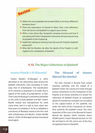 Define the terms fladeeth and Sunnah. What is the basic difference
between them?
Show the importance of Sunnah in Islam. Give a few references
from the Qur'an and fladeeth to support your answer.
Write a note about Abu Hurayrah's amazing memory and how it
was, along with otherCompanions'memories, the keyto preserving
the hadeeth of the Prophet ii.
Aside from relying on memory, how else was the Prophet's b.adeeth
preserved?
What did the Muslims do after the death of the Prophet ii with
regard to the compilation of fladeeth?
4.1 0. The Major Collections of Hadeeth
lmaam Maalik's AI-Muwatta'
lmaam Maalik's AI-Muwatta' is often
described as the pioneering work among the
fladeeth collections, even preceding in some
ways that of ai-Bukhaaree. The classification
of its contents is organized in an order that is
typical of the works of jurisprudence, or fiqh.
That is why AI-Muwatta' is sometimes identified
as the work of both fladeeth and fiqh. lmaam
Maalik revised and strengthened his work
many times and it is said to have taken him
forty years to complete it. As far as reliability is
concerned, AI-Muwatta' stands in the first rank
with ai-Bukhaaree and Muslim. /maam Maalik
died in 1 79 AH.AI-Muwatta'has been translated
into English.
The Musnad of
Ahmad ibn Hanbal
lmaam
The term musnad is derived from sanad,
meaning authority, and the isnaad of a
fladeeth means the tracing of it back through
various transmitters to the Companion of the
Prophet ii on whose authority it is rested. The
collections of fladeeth known as masaaneed
(plural of musnad) are arranged, not according
to the subject-matter of the fladeeth, but
under the name of the Companion on whose
final authority the fladeeth rested. The most
important of this class is the Musnad of /maam
Ahmad ibn Hanbal, which contains about
30,000 reports. lmaam Ahmad was born in 1 64
AH and died in 241 AH, and is one of the four
recognized lmaams offladeeth.
 