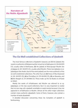 J
Kura
Narrators of
the Noble Ahaadeeth
�iJI
Daghestan �·
. � (
)Tas:kent / .---..,
�erbent �� .__.) e Bukhara � �.0
/"'"'--"'.
--�6 � ) � �f---------.:--------..,.-J'"- 0 Van <SJ9-�I)
- ;"' ::JSamarkand
�
� o �
--" P�:· Orumiyeh Rash! • •
Crete Asia Minor � J:.
J
� I Atrak e
Rodhos .s>&
- ...,,....Gorgan Tauz
Mary%
/
0' {i. ......� .
0.0
0
) !!/ • •Khorasan
fV!eC/ite --:;:.r 'S'"'<$' �0
/
· CJ Qezvin •
rrane Cyprus �'? <SJ / Rey
a,., Se e'?-Cj � • Nahavand
a I
"0Damascus �,.QJ Baghdad
;'2J' • &. �.s>o-
• Esfahan
Alexandria ·  r..........___..Jerusalem <;>o;· .., ,......._ -
L �
• ..,-?!_ 'V
Siwa
•
�-1 QJ� -
�<%
-�'-5,� AI-Basrah • �'-?-· 11
i?QJ
� 1.., • Tabuk "-' Pers·
c:. rt' ) An Nafud '"'
Neyshabur
v�h • Taima � ;-..
�
�� i?.s>Q �Kerman
_.
v-7
� • '>'o .
;,
Sejstan
AI-Madinah � Hagar • l
f---------.0::."'-----, � � .;> / •
:i.· ".o Hajar • '? Suhar
Gulf of Oman
'>'.,> <9
<;>
'? •
The Six Authentic Books
1 . AI- Bukhaar ee
2. Muslim
3. Abu Daawood
4. At-Tirmidhee
5. An-Nasa'ee
6. Ibn Maajah
•
Makkah
•
At-Taif
% � M��
-�'v� o'?
.,.,
!=-c='':iii00--4it:OO==:::i'oo;.......iii"E::" =:::itoook.m.
/
Muhra ..,.../
Completion of Hadeeth
Books to Nine
7. lmaam Ahmad ibn !::!anbal
8. Ad-Daarimee
9. lmaam Malik
The Six Well-established Collections of Hadeeth
The most famous collections of b.adeeth, however, are (1 } the Sab.eeb. (the
sound or authentic) of Muhammad ibn lsmaa�eel ai-Bukhaaree (d. 256 AH/870
CEL usually called ai-Bukhaaree, (2} the S.ab.eeb. of Abui-Husayn Muslim ibn
ai-Hajjaaj (d. 261 AH/875 CE), usually called Muslim. These two S.ab.eeb.s or as­
S.ab.eeb.ayn (the Arabic dual of the word �ab.eeb.) are the most authentic of the
six well-established collections. The other four are (3} those of Abu Daawood
(d. 261 AH/875 CE); (4} at-Tirmidhee (d. 279 AH/892 CE); (5} an-Nasaa'ee, and
(6} Ibn Maajah (d. 273 AH/886 CE). These make up the Six Books or a/-Kutub
as-Sittah.
Mainly the works of ai-Bukhaaree and Muslim are referred to as a�­
S.ab.eeb.ayn, or the two sound collections. But it is very important to realize
that no one may call a b.adeeth unreliable or weak merely because it has not
appeared in ai-Bukhaaree or Muslim. Almost all the other major collections
contain many authentic ab.aadeeth. Some of them, however, also contain a
number of weak ab.aadeeth.
A detailed discussion concerning these Six Compilers of b.adeeth is
forthcoming.
 