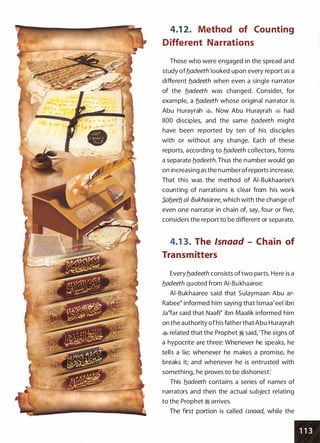 4.1 2. Method of Counting
Different Narrations
Those who were engaged in the spread and
study ofb_adeeth looked upon every report as a
different b_adeeth when even a single narrator
of the b_adeeth was changed. Consider, for
example, a b_adeeth whose original narrator is
Abu Hurayrah �. Now Abu Hurayrah � had
800 disciples, and the same b_adeeth might
have been reported by ten of his disciples
with or without any change. Each of these
reports, according to b_adeeth collectors, forms
a separate b_adeeth. Thus the number would go
on increasing as the number ofreports increase.
That this was the method of AI-Bukhaaree's
counting of narrations is clear from his work
S.afleeb_ a/-Bukhaaree, which with the change of
even one narrator in chain of, say, four or five,
considers the report to be different or separate.
4.1 3. The lsnaad - Chain of
Transmitters
Everyb_adeeth consists oftwo parts. Here is a
b_adeeth quoted from AI-Bu khaaree:
AI-Bukhaaree said that Sulaymaan Abu ar­
Rabee� informed him saying that lsmaa'eel ibn
Ja�far said that Naafit ibn Maalik informed him
on the authority of his father that Abu Hurayrah
� related that the Prophet � said, 'The signs of
a hypocrite are three: Whenever he speaks, he
tells a lie; whenever he makes a promise, he
breaks it; and whenever he is entrusted with
something, he proves to be dishonest:
This b_adeeth contains a series of names of
narrators and then the actual subject relating
to the Prophet � arrives.
The first portion is called isnaad, while the
 