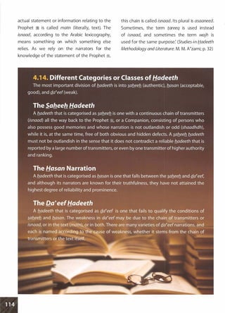 actual statement or information relating to the
Prophet � is called matn (literally, text). The
isnaad, according to the Arabic lexicography,
means something on which something else
relies. As we rely on the narrators for the
knowledge of the statement of the Prophet �
'
this chain is called isnaad. Its plural is asaaneed.
Sometimes, the term tareeq is used instead
of isnaad, and sometimes the term wajh is
used for the same purpose: (Studies in fjadeeth
Methodology and Literature: M. M. A�zami; p. 32)
 