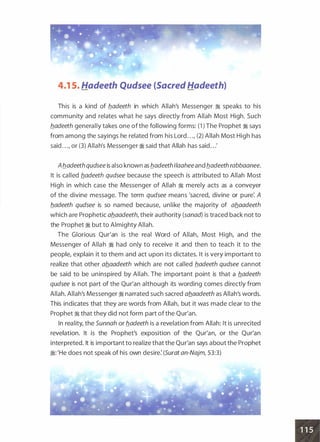 4.1 5. Hadeeth Qudsee (Sacred Hadeeth)
This is a kind of b_adeeth in which Allah's Messenger � speaks to his
community and relates what he says directly from Allah Most High. Such
b_adeeth generally takes one of the following forms: (1 ) The Prophet � says
from among the sayings he related from his Lord . . ., (2) Allah Most High has
said . . ., or (3) Allah's Messenger � said that Allah has said . . .'
Ab_adeeth qudsee is also known as b_adeeth 1/aaheeand b_adeeth rabbaanee.
It is called b_adeeth qudsee because the speech is attributed to Allah Most
High in which case the Messenger of Allah � merely acts as a conveyer
of the divine message. The term qudsee means 'sacred, divine or pure: A
b_adeeth qudsee is so named because, unlike the majority of ab_aadeeth
which are Prophetic ab_aadeeth, their authority (sanad) is traced back not to
the Prophet � but to Almighty Allah.
The Glorious Qur'an is the real Word of Allah, Most High, and the
Messenger of Allah � had only to receive it and then to teach it to the
people, explain it to them and act upon its dictates. It is very important to
realize that other ab_aadeeth which are not called b_adeeth qudsee cannot
be said to be uninspired by Allah. The important point is that a fladeeth
qudsee is not part of the Qur'an although its wording comes directly from
Allah. Allah's Messenger � narrated such sacred ab_aadeeth as Allah's words.
This indicates that they are words from Allah, but it was made clear to the
Prophet � that they did not form part of the Qur'an.
In reality, the Sunnah or b_adeeth is a revelation from Allah: It is unrecited
revelation. It is the Prophet's exposition of the Qur'an, or the Qur'an
interpreted. It is important to realize that the Qur'an says about the Prophet
�: 'He does not speak of his own desire: (Surat an-Najm, 53:3)
•
 
