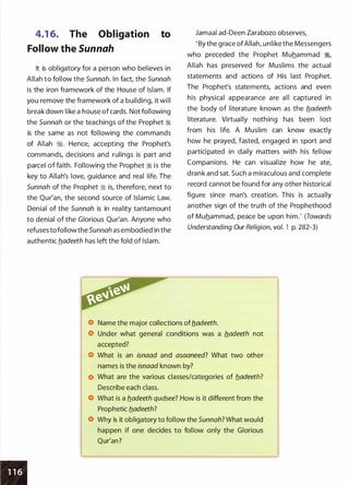•
4.1 6. The Obligation to
Follow the Sunnah
It is obligatory for a person who believes in
Allah to follow the Sunnah. In fact, the Sunnah
is the iron framework of the House of Islam. If
you remove the framework of a building, it will
break down like a house ofcards. Not following
the Sunnah or the teachings of the Prophet :i
is the same as not following the commands
of Allah �. Hence, accepting the Prophet's
commands, decisions and rulings is part and
parcel of faith. Following the Prophet :i is the
key to Allah's love, guidance and real life. The
Sunnah of the Prophet :i is, therefore, next to
the Qur'an, the second source of Islamic Law.
Denial of the Sunnah is in reality tantamount
to denial of the Glorious Qur'an. Anyone who
refuses to follow the 5unnah as embodied in the
authentic b.adeeth has left the fold of Islam.
Jamaal ad-Deen Zarabozo observesI
' By the grace ofAllah, unlike the Messengers
who preceded the Prophet Muhammad �,
Allah has preserved for Muslims the actual
statements and actions of His last Prophet.
The Prophet's statements, actions and even
his physical appearance are all captured in
the body of literature known as the b_adeeth
literature. Virtually nothing has been lost
from his life. A Muslim can know exactly
how he prayed, fasted, engaged in sport and
participated in daily matters with his fellow
Companions. He can visualize how he ate,
drank and sat. Such a miraculous and complete
record cannot be found for any other historical
figure since man's creation. This is actually
another sign of the truth of the Prophethood
of Muhammad, peace be upon him.' (Towards
Understanding Our Religion, vol. 1 p. 282-3)
Name the major collections ofb_adeeth.
Under what general conditions was a b_adeeth not
accepted?
What is an isnaad and asaaneed? What two other
names is the isnaad known by?
What are the various classes/categories of b_adeeth?
Describe each class.
What is a b_adeeth qudsee? How is it different from the
Prophetic b.adeeth?
Why is it obligatory to follow the Sunnah? What would
happen if one decides to follow only the Glorious
Qur'an?
 