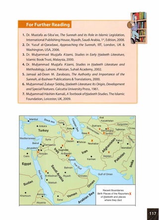 For Further Reading
1 . Dr. Mustafa as-Siba'ee, The Sunnah and its Role in Islamic Legislation,
International Publishing House, Riyadh, Saudi Arabia, 1 st, Edition, 2008.
2. Dr. Yusuf ai-Qaradawi, Approaching the Sunnah, lilT, London, U K &
Washington, USA, 2006.
3. Dr. Muhammad Mustafa A'zami, Studies in Early Hadeeth Literature,
Islamic Book Trust, Malaysia, 2000.
4. Dr. Muhammad Mustafa A'zami, Studies in Hadeeth Literature and
Methodology, Lahore, Pakistan, Suhail Academy, 2002.
5. Jamaal ad-Deen M. Zarabozo, The Authority and Importance of the
Sunnah, ai-Basheer Publications & Translations, 2000.
6. Muhammad Zubayr Siddiq, Hadeeth Literature: Its Origin, Development
andSpecial Features. Calcutta University Press, 1 961 .
7. Muhammad Hashim Kamali, A Textbook ofHadeeth Studies. The Islamic
Foundation, Leicester, UK, 2009.
r::::-' ( Aral c::J
Istanbul Black  .·········. CJ ·. K kh t
�:....._;>-------...__ s
ea C�.
?ilisf-..
. ...
�- ···········.,:·
...���- s an
..····K��g;��;�·�··.....
)"
� • Ankara -.. ;-···· � v
·····..j3ukhara ···············'-!............/ ··
0
-····· · B k · " �'--- 1';, ··. x······ .. ch·l··... ··.
.
a u v· "'f' 0 ···... X • .....::, Tajikistan ··..... na
Turkey ? (:.:·:·,····��-�t � asa X.. e11,:s,;�·-.���:���t:= ......
....
1 .·····):.
Mediterranea� ---
....
s�;i·�
...··
..
::.::·,.......:;,�
. �
...........
;
........
.
...
�
.
::::/.
.
...
��
·
�:bul {
·(
�0:�::::.. : ·.Qazaln •Tehran :=......: • � • � � i '%:,Beirut • � 0 ..: /
.:;> Neshabur .: � ·::" •··.� ../it a��s X :. :' �- : ... .:
........_,__ Jerusale "!··......····: � •  ·�. � /Islamabad'(
- �:!• .......:...... ��
9
Baghdad.. : �'-'.1 ....... /
• �:'Amman
······... AI-Basrkh '<?;.'( ·...: X t·· IJJ.<:- !
..
.....·····  •X'·.. • / Sejsta�) • r.:,t(J .··'
Egypt
·. ... :............... -.L" :
···.,.::.::·..·:·....
.
:uwalt Kerman ··...... qiJJ.....- ..
...../ lt7
L� / S
...: '··
.s!"
···...
-.._...- ....
Recent Boundaries
Birth Places of the Reporters X
of f:J.adeeth and places
where they died
 