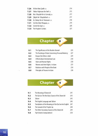 7.26 'Ali ibn Abee Iaalib 4> 214
7.27 'Abdur-Rahmaan ibn 'Awf4> 215
7.28 Abu 'Ubaydah ibn ai-Jarraah 4> 217
7.29 Ialhah ibn 'Ubaydullaah 4> 217
7.30 Az-Zubayr ibn ai-'Awwaam 4> 218
7.31 Sa'd ibn Abee Waqqaa� 4> 219
7.32 Sa'eed ibn Zayd � 220
7.33 The Prophet's Scribes 221
8.1 The Significance ofthe Muslim Ummah 224
8.2 The Teachings of Islam Concerning Personal Modesty 227
8.3 Respectfor Others: Adab 229
8.4 AWord about International Law 230
8.5 Islam and Human Rights 230
8.6 Women and their Rights- in Islam 231
8.7 Relations with People ofthe Book 234
8.8 Principles ofFinance in Islam 236
9.1 The Meaning ofSharee'ah 241
9.2 The Qur'an: The first Basic Source ofthe Sharee'ah 243
9.3 Tafseer 245
9.4 The English Language and Tafseer 246
9.5 Translations ofthe Meanings ofthe Qur'an into English 247
9.6 The Sunnah of the Prophet� 248
9.7 The Other Secondary Sources ofthe Sharee'ah 249
9.8 Fiqh (Islamic Jurisprudence) 250
 