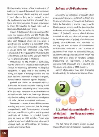 He then started a series ofjourneys in quest of
b_adeeth. He passed through all the important
Islamic centres of Islamic learning and stayed
in each place as long as he needed. He met
the traditionists, learnt all the ab_aadeeth they
knew and communicated his own knowledge
to them. He travelled to Egypt twice and to
Koofah and Baghdad many times.
lmaam AI-Bukhaaree's travels continued for
some four decades. In the year 250 AH/864 CE,
he came to the great Central Asian city Nishapur
(also spelt Nisapur) where he was given a
grand welcome suitable to a mub_addith of his
rank. From Nishapur, he travelled to Khartank,
a village some ten kilometres away from
Samarqand, at the request of its inhabitants. He
settled there and died in the year 256 AH/870
CE. His grave is situated in Khartank.
Throughout his life, lmaam AI-Bukhaaree,
was the character of sincere and saintly Muslim
scholar. He rigorously performed his religious
obligations. A good deal of his income, in
reality, was spent in helping students and the
poor. He never showed an ill-temper to anyone,
nor did he bear any ill-will against anybody.
Hadeeth was almost an obsession with AI­
Bukhaaree. He spared no pains to study it and
sacrificed almost everything for its sake. On one
of his journeys, he was so short of money that
he lived on wild herbs for three days. He was
very fond of archery in which he acquired great
skill. In fact, he was an excellent marksman.
On several occasions, lmaam AI-Bukhaaree's
learning was put to severe test, but he always
emerged with credit. These repeated tests and
successes won him recognition as the greatest
traditionist of his time. He recorded b_adeeth
from as many as 1 080 scholars. Those who
studied under him include famous subsequent
scholars such as at-Tirmidhee, an-Nasaa'ee,
Muslim, and many others.
Saheeh ai-AI-Bukhaaree
Among the Six Collections ofb_adeeth, which
are popularly known as as-S.iflaab. as-Sittah (the
Six sound collections ofb_adeeth), AI-Bukhaaree
holds the first place in several respects, while
Muslim comes second, and the two together
are known as the �ab_eeb_ayn (the two authentic
books of b_adeeth). lmaam ai-AI-Bukhaaree
travelled widely and devoted sixteen years
to the compilation of �ab_eeb. a/-AI-Bukhaaree.
S.ab.eeb_ ai-AI-Bukhaaree has remained to
this day the most authentic of all collections.
AI-Bukhaaree collected a vast number of
ab_aadeeth from which he then selected 9,082
ab_aadeeth. He repeated ab_aadeeth which had
more than one chain of narrators (isnaad).
Discounting all repetitions, ai-Bukhaaree
contains 2602 ab_aadeeth and is divided into
1 06 books and a total of 3450 chapters.
S.ab.eeb. ai-Bukhaaree has been translated
into English by Dr. Muhammad Muhsin Khan.
5.2. Abui-Husayn Muslim ibn
ai-Hajjaaj an-Naysaabooree
(lmaam Muslim)
The full name of lmaam Muslim is Abui­
Husayn Muslim ibn ai-Hajjaaj an-Naysaabooree
 