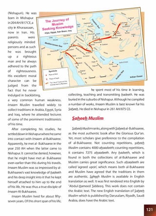 (Nishapuri). He �as· ��
������������������������
�born in Mishapur )r
The Journey of
in 204AH/81 7 CE, a
Muslim
city in Khuraasaan,
Seeking Knowledge
no� in I ran. His HijaZ, Egypt, Ash-Sham, Iraq
parents �ere
religiously minded
persons and as such
he �as brought
up a righteous
man and he al�ays
adhered to the path
of righteousness.
His excellent moral
character can be
judged from the
fact that he never
indulged in backbiting,
Crete o
� Rhodes
symbols
• Place of Birth
'j., Place of Death
-> The Line of Travel and the
,.,.,..
Journey back to Neshabur
a very common human �eakness.
lmaam Muslim travelled �idely to
collect traditions in Arabia, Egypt, Syria
and I raq, �here he attended lectures
of some of the prominent traditionists
of his time.
After completing his studies, he
settled do�n in Nishapur�here he came
into contact �ith /maam ai-Bukhaaree.
Apparently, he met al- Bukhaaree in the
year 250 AH �hen the latter came to
Nishapur. lt cannot be denied, ho�ever,
that he might have met al- Bukhaaree
even earlier than this during his travels.
lmaam Muslim �as so impressed by ai­
Bukhaaree's vast kno�ledge of b.adeeth
and his deep insight into it that he kept
himself attached to him up to the end
of his life. He �as thus a true disciple of
lmaam AI-Bukhaaree.
lmaam Muslim lived for about fifty­
seven years. Ofthis short span of his life,
,��·,vSejsan
Indian Ocean
he spent most of his time in learning,
collecting, teaching and transmitting b.adeeth. He �as
buried in the suburbs of Nishapur. Although he compiled
a number of �orks, /maam Muslim is best kno�n for his
S.ab.eeb.. He died in Nishapur in 261 AH/875 CE.
Saheeh Muslim
S.ab.eeb.Muslim ranks,along �ithS.ab.eeb.ai-Bukhaaree,
as the most authentic book after the Glorious Qur'an.
Yet, most scholars give preference to the compilation
of ai-Bukhaaree. Not counting repetitions, �ab.eeb.
Muslim contains 4000 ab.aadeeth; counting repetitions,
it contains 7275 ab.aadeeth. Any b.adeeth, �hich is
found in both the collections of ai-Bukhaaree and
Muslim carries great significance. Such ab.aadeeth are
called 'agreed upon: �hich means both ai-Bukhaaree
and Muslim have agreed that the traditions in them
are authentic. Saheeh Muslim is available in English
translation as �ell. It �as first rendered into English by
'Abdul-Hameed 5_iddeeq. This �ork does not contain
the Arabic text. The ne� English translation of S.ab.eeb.
Muslim �hich is published by Darusalam, Riyadh, Saudi
Arabia, does have the Arabic text.
 