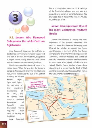 5.3. lmaam Abu Daawood
Sulaymaan ibn ai-Ash�ath as­
Sijistaanee
Abu Daawood Sulayman ibn Ash'ath as­
Sijistaanee, commonly known as Abu Daawood,
was born in the year 202 AH/81 7 CE, in Sijistaan,
a region which today stretches from south
eastern Iran to south western Afghanistan.
His elementary education took place in his
native town. When he was ten, he joined a
school in Nishapur. He then travelled to Basra,
Iraq, where he received the bulk of his b.adeeth
training. He visited
Koofah, Hijaz,
Syria and Egypt.
He met most of
the prominent
traditionists of
his time, and
he gained from
them a profound
knowledge of
b_adeeth. Abu
Daawood's travels
regularly took
time to the city of
Baghdad.
Abu Daawood
The Journey of
Abu Daawood
· Knowedge
SeekiOQ
h Islamic Capitals
Baghdad, AI-Basra ,
symbols
• Place of Birth
X Place of Death
r ihe Line of iravel
had a photographic memory. His knowledge
of the Prophet's traditions was very vast and
deep. He was a man of upright character. Abu
Daawood died in Basra in the year 275 AH/883
CE, at the age of 73.
Sunan Abu Daawood: One of
his most Celebrated Hadeeth
Books
Sunan Abu Oaawood is among the most
important of the b.adeeth collections. This
work occupied Abu Daawood for twenty years.
Most of the scholars are agreed that Sunan
Abu Oaawood is the best of the four Sunan
compilations (the other three being Sunan at­
Tirmidhee, Sunan an-Nasaa'ee and Sunan Ibn
Majaah). Sunan Abu Oaawood is ranked as third
in importance after S.ab.eeb. ai-Bukhaaree and
S.ab.eeb. Muslim. Some Muslim scholars have
stated that if a person has the Book of Allah
and the Sunan of Abu Daawood, then he has
the fundamental text ofthe religion.
Indian Ocean
Muhra
 