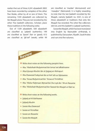 realize that out of these 4,341 ab_aadeeth 3002
have been recorded by compilers of the other
Five Books, either by all or one of them. The
remaining 1 339 ab_aadeeth are collected by
Ibn Maajah alone. They are not recorded by the
other Five b_adeeth collectors. Scholars place
these traditions in the following ranks:
Out of 1 339 ab_aadeeth, 428 ab_aadeeth
are classified as '�ab_eeb' (authentic); 1 99
are classified as 'b_asan' (fair or good); 6 1 3
are classified as 'Q_a'eef (weak); while 99
are classified as 'munkar' (denounced) and
'mawQ_oo" (fabricated). It is highly rewarding
to note that the last b_adeeth recorded by Ibn
Maajah, namely b_adeeth no. 4341 , is one of
those ab_aadeeth or traditions that only Ibn
Maajah has recorded. The other five collectors
did not, and this b_adeeth is '�ab_eeb_' (authentic).
SunanIbn Maajah, which has been translated
into English by Nasiruddin ai-Khattab, is
published by Darussalam, Riyadh, Saudi Arabia
and runs into five volumes.
Write short notes on the following people's lives.
o Abu 'Abdullaah Muhammad ibn lsmaa'eel aiBukhaaree
o Abui-Husayn Muslim ibn ai-Hajjaaj an-Nishapuri
Abu Daawood Sulayman ibn ai-Ash'ath as-Sijistaanee
o Abu ' Eesaa Muhammad ibn ' Eesaa at-Tirmidhee
o Abu 'Abdur-Rahmaan Ahmad ibn Shu'ayb ibn 'Ali an-Nasaa'ee
o Abu 'Abdullaah Muhammad ibn Yazeed I bn Maajah ar-Rab'ee
Write short notes on the following works.
o S.ab_eeb_ ai-AI-Bukhaaree
o S.ab_eeb_ Muslim
o Sunan Abu Daawood
o Sunan at-Tirmidhee
o Sunan an-Nasaa'ee
o Sunan Ibn Maajah
 