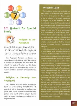 5.7. Hadeeth for Special
Study
• • • • • • t
. . .. ... . . ' . . .. . . . . . . . . .
o • I • • fl • •
:::·:S3·:··
• • • 0
:·: . . .
.·=··
. :·
·. ... . . .. . . . .
Religion is an­
Naseehah
rtJ, I -:. " �,, �1 <� ill1 , ") 1111 � u, 1 : ,..r- '-:!!"' -..) :..r:_) '-?� � . _) -I .:r
::; """ ""' o;. } ""' "' ,... ,.. ::; ,..
' ill" : JIJ "� �" : 8; ".� &..:i.ll )) :JIJ ::..l:j �,.. , "' ... r-- ,...
(� :lj�).ll r-t��j&.�0 �il ��J' ���j ' ��j
Abu Ruqayyah Tameem ad-Daaree <:¥;
narrated that the Prophet � said, 'The religion
is sincerity (an-na�eeb.ah): We asked him, 'To
whom?' he replied, 'To Allah and His Book
and His Messenger, and to the leaders of the
Muslims and their common folk: (reported by
Muslim)
Religion is Sincerity (an­
Na�eehah)
This b.adeeth contains great intellectual
depth and understanding. If the Muslims act
upon it, it will undoubtedly be sufficient to
guide them. Some scholars have called this
b.adeeth one fourth of the religion, but in
reality, its meaning embraces the whole of the
religion of Islam.
 