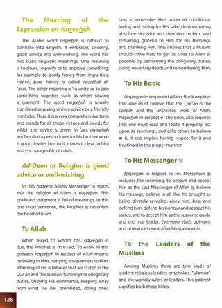 The Meaning of the
Expression an-Na�eehah
The Arabic word na�eeflah is difficult to
translate into English. It embraces sincerity,
good advice and well-wishing. The word has
two basic linguistic meanings. One meaning
is to clean, to purify or to improve something;
for example to purify honey from impurities.
Hence, pure honey is called na�eeflat a/­
�asa/. The other meaning is 'to unite or to join
something together such as when sewing
a garment'. The word na�eeb.ah is usually
translated as giving sincere advice or a friendly
reminder. Thus, it is a very comprehensive term
and stands for all those virtues and deeds for
which the advice is given. In fact, na�eeb.ah
implies that a person loves for his brother what
is good, invites him to it, makes it clear to him
and encourages him to do it.
Ad-Deen or Religion is good
advice or well-wishing
In this fladeeth Allah's Messenger � states
that the religion of Islam is na�eeflah. This
profound statement is full of meanings. In this
one short sentence, the Prophet :i describes
the heart of Islam.
To Allah
When asked to whom this na�eeflah is
due, the Prophet :i first said, 'To Allah'. In this
fladeeth, na�eeb.ah in respect of Allah means:
believing in Him, denying any partners to Him,
affirming all His attributes that are stated in the
Qur'an and the Sunnah, fulfilling the obligatory
duties, obeying His commands, keeping away
from what He has prohibited, doing one's
best to remember Him under all conditions,
loving and hating for His sake, demonstrating
absolute sincerity and devotion to him, and
remaining grateful to Him for His blessings
and thanking Him. This implies that a Muslim
should strive hard to get as close to Allah as
possible by performing the obligatory duties,
doing voluntary deeds and remembering Him.
To His Book
Na�eeflah in respect of Allah's Book requires
that one must believe that the Qur'an is the
speech and the uncreated word of Allah.
Na�eeflah in respect of the Book also requires
that one must read and recite it properly, act
upon its teachings, and calls others to believe
in it. It also implies having respect for it and
treating it in the proper manner.
To His Messenger �
Na�eeflah in respect to His Messenger :i
includes the following: to believe and accept
him as the Last Messenger of Allah �
'
believe
his message, believe in all that he brought as
being divinely revealed, obey him, help and
defend him, defend his honour and respect his
status, and to accept him as the supreme guide
and the true leader. Everyone else's opinions
and utterances come after his statements.
To the Leaders of the
Muslims
Among Muslims there are two kinds of
leaders: religious leaders or scholars (�ulamaa')
and the worldly rulers or leaders. This fladeeth
signifies both these kinds.
 