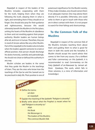 Na�eeflah in respect of the leaders of the
Muslims includes: cooperating with them
for the truth, helping them when they are
following the truth, obeying them in what is
right, and reminding them if they should err or
forget. One should also pray for their guidance
and righteousness, because this would
ultimately benefit the Muslims in the first place,
uniting the hearts of the Muslims in obedience
to them and not revolting against their proper
authority. Muslim leaders are human beings
after alt and to err is human. Therefore, they are
in need of sincere advice like any other Muslim.
Part ofthe na�eeb_ah to the leaders also includes
when the leaders appoint someone to a task or
official position, that person should discharge
his duties honestly, carefully and painstakingly.
He should not cheat or defraud the authority in
any way.
Muslim scholars are leaders in the sense
that they guide the Muslim to the teachings
of Islam. They are the ones who know how the
teachings of the Qur'an and the Sunnah are to
be practised in daily life. Their position is one of
Define the terms:
ad-deen
an-na�eeflah
paramount significance for the Muslim society.
If they make mistakes, one should correct them
in an adequate manner. One may advise them
directly if it is possible. Otherwise, one could
write to them or get in touch with those who
are in direct contact with them. It is not proper
to search for their failings and shortcomings.
To the Common Folk of the
Muslims
Na�eeflah in respect of the common folk of
the Muslims includes: teaching them about
Islam and guiding them to what is good for
them in both this world and the hereafter. A
Muslim should accept the sound advice that
comes to him from any source. (For a brilliant
and fuller commentary on this fladeeth, it is
recommended to read Commentary on the
Forty fjadeeth of an-Nawawee by Jamaal ad­
Deen Zarabozo. This work, which falls in
three volumes, is a mine of information and
knowledge.)
Explain the meaning of the fladeeth: "Religion is sincerity:'
Briefly write about what the Prophet :i meant when he
said "Religion is sincerity to:"
Allah
His Book
His Messenger :i
The leaders of the Muslims
The common Muslim folk
•
 