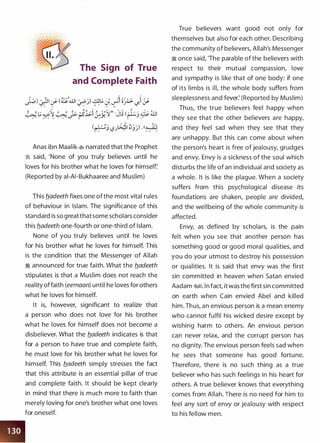 The Sign of True
and Complete Faith
�)��� (�....UI :fP)) �� J. ��� �'!_;.. ""' ... .. ,.. ,..
/ ::'
""' , ...
"' ""' """ c: /�� <�..>-� � :� !Sl;.i � �-"�" :JIJ (�j � illl.
/ .. ..... ""'
/ . ,.. .. t....i> ,---
�.>:. ,� /
(�j '-,?J�I�jj) .((���:-;
Anas ibn Maalik � narrated that the Prophet
� said, 'None of you truly believes until he
loves for his brother what he loves for himself:
(Reported by ai-AI-Bukhaaree and Muslim)
This b.adeeth fixes one of the most vital rules
of behaviour in Islam. The significance of this
standard is so greatthatsome scholars consider
this b.adeeth one-fourth or one-third of Islam.
None of you truly believes until he loves
for his brother what he loves for himself. This
is the condition that the Messenger of Allah
� announced for true faith. What the fladeeth
stipulates is that a Muslim does not reach the
reality offaith (eemaan) until he loves for others
what he loves for himself.
It is, however, significant to realize that
a person who does not love for his brother
what he loves for himself does not become a
disbeliever. What the fladeeth indicates is that
for a person to have true and complete faith,
he must love for his brother what he loves for
himself. This fladeeth simply stresses the fact
that this attribute is an essential pillar of true
and complete faith. It should be kept clearly
in mind that there is much more to faith than
merely loving for one's brother what one loves
for oneself.
True believers want good not only for
themselves but also for each other. Describing
the community of believers, Allah's Messenger
� once said, 'The parable of the believers with
respect to their mutual compassion, love
and sympathy is like that of one body: if one
of its limbs is ill, the whole body suffers from
sleeplessness and fever: (Reported by Muslim)
Thus, the true believers feel happy when
they see that the other believers are happy,
and they feel sad when they see that they
are unhappy. But this can come about when
the person's heart is free of jealousy, grudges
and envy. Envy is a sickness of the soul which
disturbs the life of an individual and society as
a whole. It is like the plague. When a society
suffers from this psychological disease its
foundations are shaken, people are divided,
and the wellbeing of the whole community is
affected.
Envy, as defined by scholars, is the pain
felt when you see that another person has
something good or good moral qualities, and
you do your utmost to destroy his possession
or qualities. It is said that envy was the first
sin committed in heaven when Satan envied
Aadam �. In fact, it was the first sin committed
on earth when Cain envied Abel and killed
him. Thus, an envious person is a mean enemy
who cannot fulfil his wicked desire except by
wishing harm to others. An envious person
can never relax, and the corrupt person has
no dignity. The envious person feels sad when
he sees that someone has good fortune.
Therefore, there is no such thing as a true
believer who has such feelings in his heart for
others. A true believer knows that everything
comes from Allah. There is no need for him to
feel any sort of envy or jealousy with respect
to his fellow men.
 