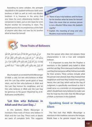 According to some scholars, the principle
stipulated in this b.adeeth embraces both one's
brothers in faith as well as one's non-Muslim
brethren. It is, however, in the sense that
one loves for one's disbelieving brother: his
conversion to Islam, just as one loves for one's
Muslim brother his remaining in Islam. This
b.adeeth proves the incompleteness of the faith
of anyone who does not love for his brother
what he loves for himself.
'None of you truly believes until he loves
for his brother what he loves for himself:
Does this mean that an envious person
is not a Muslim? What does this b.adeeth
signify?
Explain the meaning of envy and why
Muslims must not be envious?
Three Traits of Believers
Abu Hurayrah � narrated thatthe Messenger
of Allah 1i said, 'Let him who believes in Allah
and the Last Day either speak good or keep
silent, and let him who believes in Allah and
the Last Day honour his neighbour, and let
him who believes in Allah and the Last Day
be generous to his guest: (Reported by ai-AI­
Bukhaaree and Muslim)
'Let him who Believes in
Allah and the Last Day..:
In this b.adeeth, Allah's Messenger �
mentions three traits of those who believe in
Allah and the Last Day. These traits or deeds
are parts of complete faith. This suggests
that the person who does not possess these
characteristics is not a true and complete
believer.
It is important to note that the Prophet �
mentions in this b.adeeth only belief in Allah
and the Last Day.This is because it will be on the
Last Day that everyone will be held accountable
for their actions. These actions include what
the person ever uttered, how they treated their
neighbours and how they treated their guests.
Hence, the Last Day, which will be the Day of
Judgment, is specifically mentioned so that it
could serve as a reminder or encouragement,
which should lead every believer to make sure
that he truly has the traits that the Messenger
of Allah 1i mentions in this b.adeeth.
Speaking Good or Keeping
Silent
The first trait that Allah's Messenger 1i
mentions in this tradition concerns the tongue.
Words have a far greater impact than one
 