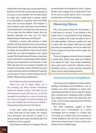 might think. One might say a single word that is
bound to ruin his life and destroy his prospects
of success in the hereafter. On the other hand,
he might say a single word or phrase, which
recommended and required by Islam. A good
Muslim must engage only in good speech and
try his best to avoid speech that is not good
and that does not lead to goodness.
is so meaningful in a positive sense that Allah .,�--;;�·�.��·-··�·· �����������������
raises him by many degrees. The Prophet �
said, 'Indeed, a slave may utter a word without
contemplating its consequences and because
of it he slips into the Hellfire further than the
distance between the East and the West:
(Reported by ai-Bukhaaree and Muslim)
Therefore, a person who believes in Allah
and the Last Day should be very cautious about
their speech. Although some words might lead
to misery and punishment, there are yet other ,
words that can lead to happiness and a great
reward.The Prophet � said, 'Indeed, a slave may
utter a word that is so pleasing to Allah without
giving it any importance, and because of that
Allah will raise him to a number of degrees [of
reward]. Conversely, a slave [of Allah] may utter
a word carelessly without thinking of its gravity;
and because of that he will be thrown into the
Hellfire: (Reported by ai-Bukhaaree)
The Prophet � said in another b_adeeth:
'When the son of Adam wakes up in
the morning, his limbs humble themselves
before the tongue, saying, "Fear Allah for our
sake because we are with you (i.e. we will be
rewarded or punished as a result of what you
do). If you are straight, we will be straight; and
if you are crooked, we will become crooked."'
(Reported by Ahmad and at-Tirmidhee)
In fact, one's worth may be identified by
a very small part of one's body: the tongue.
Thus, whenever one intends to speak, it is
wise to weigh one's words and dwell upon the
worthiness of one's speech.
Good Speech embraces all sayings that are
Observing Silence
This is the second choice for the believer. It
is said silence is security. To say nothing at the
proper time is a characteristic of true believers,
just as to speak at the proper occasion is one of
'
the noble qualities. Nothing is worthier of a stay
in prison than the tongue. Allah has not made
two doors for everything, but He has made four
for the tongue: the two lips and the upper and
lower teeth.
The list of negative or harmful kinds ofspeech
is pretty long. People may easily get involved
into anyone of them. They include backbiting,
lying, giving false testimony, ridiculing others,
spreading rumours, cursing, abusing, disclosing
others' secrets, and breaking promises.
Honouring One's Neighbour
Honouring one's neighbour involves various
displays of kindness and friendliness, such as
making sure one's neighbour is doing well,
extending greetings of peace (salaam), giving
gifts, meeting one's neighbour with a smiling
face, helping them when they need help, and
so on. It also involves refraining from harming
them in any way.
The word neighbour applies to both
a Muslim and a non-Muslim, to a pious
worshipper and an evildoer, to a friend and
an enemy, to a relative and a non-relative, to
a kind neighbour and one who causes harm,
and to one whose house is near as well as one
whose house is slightly away.
 