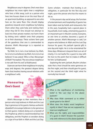 Neighbours vary in degrees. One's next door
neighbour has more rights than a neighbour
who lives a little away, such as a person who
lives two houses down or on the next floor of
an apartment building, as opposed to one who
lives on the same floor. One should display
goodness towards one's neighbour by helping
them when they seek help and visiting them
when they fall ill. One should not attempt to
look into their private matters nor harm them
by letting one's rubbish onto their property
or at their doorsteps. These actions form part
of the goodness that one is commanded to
observe. Allah's Messenger ;I is reported as
having said,
'By Allah, he is not a true believer; by Allah,
he is not a true believer; by Allah, he is not a true
believer: It was asked, 'Who is that, Messenger
ofAllah?' He replied, 'The one whose neighbour
is not safe from his evil: (ai-Bukhaaree)
A person can harm their neighbour in varying
ways and degrees; the greatest degree being
harm that involves having sexual relations with
a neighbour's wife.
H o n o u r i n g
One's Guest
Allah's Messenger ;I then mentions that a
person who truly believes in Allah and the Last
Day is generous to his guests. Various authentic
aflaadeeth encourage believers to be generous
to their guests. Indeed, doing so is a Sunnah of
the Prophet ;1, which is recommended but not
obligatory, and the Prophet ;I considers doing
so a sign oftrue faith in Allah and the Last Day.
Some scholars maintain that hosting is an
obligation, in particular for the first day and
night, upon the person who has the means to
do so.
In the present-day social setup, the function
of entertainment and hospitality of guests has
been taken over by hotels and restaurants. But
in the past, hospitality had a special place in
households. Even today, entertaining guests is
an important part in Muslim society. Everyone,
at one time or another, becomes a guest of
another person. Allah's Messenger ;I said, 'Let
anyone who believes in Allah and the Last Day
honour his guest. His jaa'izah (special gift) is
one day and night. He is to be entertained for
three days. Whatever is beyond that is an act of
charity. It is not lawful for a guest to stay with
his host to the point that he makes it difficult
for him: (ai-Bukhaaree)
Exploring the term jaa'izah, Muslim scholars
state that a host should be extra generous on
the first night, and then should give his guest,
on the second and the third night what he
normally has himself.
What is the significance of mentioning
belief in 'the Last Day' in the above
Why does Allah command us to either
speak good or be silent?
What does the Arabic word 'neighbour'
signify in Islam? How are we supposed to
treat our neighbours?
What are the rights and responsibilities
of a guest in Islam? Answer this question
only with reference to the above fladeeth.
•
 