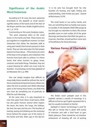 Significance of the Arabic
Word Su/aamaa
According to E. W. Lane, the term sulaamaa
(translated in the b_adeeth as 'small bones')
signifies bones of the hands and of the feet: of
the fingers and the toes. (Arabic-English Lexicon,
vol. 1 , p. 1 41 6)
Commenting on this word, Zarabozo states,
'The word sulaamaa refers to the small
bones in the hands and feet. These bones are
put together in a magnificent manner. It is their
interaction that allows the dexterity (skill in
using your hands) that humans possess in their
hands. They are also what give the feet proper
balance to move about. . .These bones are some
of the keys to the progress and civilization that
humans have been able to achieve. It is these
bones that allow humans to grasp, move,
construct and build things. Therefore, they are
a great blessing for which one must truly be
thankful.' (Commentary on the Forty Hadeeth of
an-Nawawee, Vol. 2, p. 996)
One can simply imagine how difficult so
many daily chores would be without the use of
these essential and important bones. When one
takes the time to ponder over Allah's blessings
upon us for having these bones, one feels that
one must do something out of gratitude to
Allah for such blessings.
At the same time, it is very important to
note that apart from these small bones, Allah
has also given humans several other organs:
the heart, the brain, the lungs, the kidneys,
the liver, the eyes and the ears. The faculties of
hearing, seeing and thinking are the necessary
forces behind the proper use of the bones in
the hands and feet. Allah says in the Qur'an:
' It is He who has brought forth for [the
faculties of] hearing, and sight, feeling and
understanding. Little thanks you give.' (Soorat
ai-Mu'minoon, 23:78)
The small bones in our wrists, hands, and
feet, are something that we hardly even pause
to consider. In this b_adeeth, Allah's Messenger ;i
has brought our attention to them. We cannot
possibly count or even realize all of the great
blessings and bounties that Allah has given us.
A person, therefore, should perform some acts
of thankfulness for these blessings.
Various Forms of Charitable
Acts
The Arabic word �adaqah used in this
b_adeeth contains a wealth of meanings. It is
difficult to find an apt English equivalent for it,
but it is usually translated as 'charity:
S_adaqah in Islamic terminology is used for
that gift or charity that is given with purity
of intention and with a kind heart to gain
Allah's pleasure. There should be no intention
whatsoever of showing off, nor of putting
 