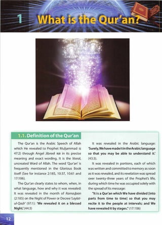 1 .1 . Definition of the Qur.'an
The Qur'an is the Arabic Speech of Allah
which He revealed to Prophet Muhammad �
47:2) through Angel Jibreel �� in its precise
meaning and exact wording. It is the literal,
uncreated Word of Allah. The word 'Qur'an' is
frequently mentioned in the Glorious Book
itself (See for instance 2:1 85, 1 0:37, 1 0:61 and
1 7:1 06).
The Qur'an clearly states to whom, when, in
what language, how and why it was revealed:
It was revealed in the month of RamaQ.aan
(2:1 85) on the Night of Power or Decree 'Laylat­
ui-Qadr' (97:1 ): 'We revealed it on a blessed
Night: (44:3)
It was revealed in the Arabic language:
'Surely,WehavemadeitintheArabiclanguage
so that you may be able to understand it:
(43:3).
It was revealed in portions, each of which
was written and committed to memory as soon
as it was revealed, and its revelation was spread
over twenty-three years of the Prophet's life,
during which time he was occupied solely with
the spread of its message:
"It is a Qur'an which We have divided [into
parts from time to time] so that you may
recite it to the people at intervals; and We
have revealed it by stages." (1 7:1 06)
 