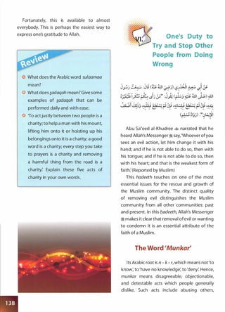Fortunately, this is available to almost
everybody. This is perhaps the easiest way to
express one's gratitude to Allah.
0 What does the Arabic word su/aamaa
mean?
0 What does �adaqah mean? Give some
examples of �adaqah that can be
performed daily and with ease.
0 'To act justly between two people is a
charity; to help a man with his mount,
lifting him onto it or hoisting up his
belongings onto it is a charity; a good
word is a charity; every step you take
to prayers is a charity and removing
a harmful thing from the road is a
charity: Explain these five acts of
charity in your own words.
One's Duty to
Try and Stop Other
People from Doing
Wrong
Abu saeeed ai-Khudree � narrated that he
heard Allah's Messenger � say, 'Whoever ofyou
sees an evil action, let him change it with his
hand; and if he is not able to do so, then with
his tongue; and if he is not able to do so, then
with his heart; and that is the weakest form of
faith: (Reported by Muslim)
This hadeeth touches on one of the most
essential issues for the rescue and growth of
the Muslim community. The distinct quality
of removing evil distinguishes the Muslim
community from all other communities: past
and present. In this b_adeeth, Allah's Messenger
� makes it clear that removal of evil or wanting
to condemn it is an essential attribute of the
faith of a Muslim.
The Word 'Munkar'
Its Arabic root is n - k- r, which means not'to
know; to 'have no knowledge; to 'deny'. Hence,
munkar means disagreeable, objectionable,
and detestable acts which people generally
dislike. Such acts include abusing others,
 