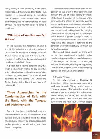 doing wrongful acts, practising fraud, pride,
miserliness and shameful and lewd acts. Thus,
munkar, in a general sense, is everything
that is rejected, objectionable, false, untrue,
blameworthy and unfair from Sharee�ah point
of view. The word munkar occurs 1 6 times in
the Qur'an.
'Whoever of You Sees an Evil
Action'
In this tradition, the Messenger of Allah �
specifically indicates the situation where a
person sees the wrong that is being committed.
Thus, if there is an open and obvious evil that
is observed by Muslims, they must change it if
they have the ability to do so.
A person has a duty to condemn only that
which is manifestly wrong. To pry into that
which is hidden involves the disclosure of what
has been kept concealed. This is not allowed,
according to the Sacred Law (Sharee�ah).
As the Qur'an states, 'Do not spy: (Soorat a/­
Hujuraat,49:1 2)
Three Approaches to the
Condemnation of Evil: with
the Hand, with the Tongue,
and with the Heart
Once it has been established that the
condemnation of an evil action(munkar) is an
essential duty, it should be noted that those
who discharge the duty are grouped, according
to the b_adeeth under discussion, into three
distinct categories:
The first group includes those who are in a
position to give effect to their condemnation
through the use of force: literally 'by means
of the hand: It consists of the leaders of the
community, the officers in authority, parents,
teachers, principals, headmasters, husbands, as
well as wives. It is, however, instructive to realize
that this b_adeeth is talking about 'the changing
of evil' and not 'forbidding evil: Forbidding of
evil or wrong is a general concept. It has to do
with preventive measures to keep an evil from
happening. This b_adeeth is referring to the
condition where one is actually seeing an evil
currently occurring:
The second group consists of those who
express their condemnation verbally rather
than by using physical force, literally by means
of the tongue, not the hand. This category
includes, for instance, shouting for help, calling
the authorities, the police, and other emergency
agencies on phone, SMS, and so forth.
A Thing to Ponder:
'In the early evening of Thursday 22
September 1 988, a woman was raped at a
local train station in Chicago in the presence
of several people. . .' The salient feature of this
incident in this account was that nobody had
moved to help the victim, and her cries had
gone unheeded - for all that the rape took
place during the rush hour. . . several people
 