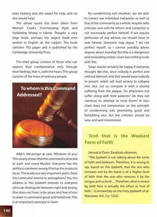 were looking and she asked for help, and no
one would help:
The above quote has been taken from
Michael Cook's Commanding Right and
Forbidding Wrong in Islamic Thought, a very
large book, perhaps the largest book ever
written in English on the subject. The book
contains 702 pages and is published by the
Cambridge University Press.
The third group consists of those who can
express their condemnation only through
their feelings, that is, with the heart. This group
consists of the mass of ordinary people.
Allah's Messenger � said, 'Whoever of you:
This clearly shows thatthis command is directed
to each and every Muslim. Everyone has the
abilityto condemn wrong ifhe has the means to
do so.This leads to a very important point. Does
this command extend to wrongdoers? Yes, the
address in this fladeeth extends to everyone
who can distinguish between right and wrong.
One does not have to be pious and free of sins
in order to command good and forbid evil. This
is an important principle in Islam.
By condemning evil (munkar), we are able
to correct our individual behaviour as well as
that of the community as a whole. Anyone who
criticizes and calls for reform and correction is
not necessarily perfect himself. If we require
perfection of any adviser, we should have to
wait forever. Someone may argue, 'I am not
perfect myself, so I cannot possibly advise
anyone about morality: But this is a dangerous
and misleading notion. Islam has nothing to do
with this.
Satan would certainly be happy if everyone
thought like this, since nobody is perfect and
without blemish, and that would leave nobody
to preach, which will lead society to collapse
into vice. Let us compare it with a society
suffering from the plague. Do physicians not
suffer along with their patients? Do they not
continue to attempt to treat them? In fact,
Islam does not compromise on the principle
of condemning evil, promoting good and
forbidding vice. But the criticism should be
wise and well-intentioned.
tliat is the Weakest
Form of faith'
Jamaal ai-Deen Zarabozo observes,
'This fladeeth is not talking about the ranks
of faith and believers. Therefore, it is wrong to
say, based on this fladeeth, that the one who
removes evil by his hand is at a higher level
of faith than the one who removes it by the
tongue and so forth . . .Therefore, what is meant
by faith here is actually the effect or fruit of
faith.' (Commentary on the Forty Hadeeth ofai­
Nawawee, Vol. 3 p. 1 232)
 