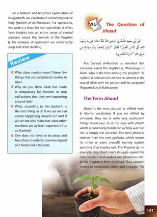 For a brilliant and lengthier explanation of
this fladeeth, see Zarabozo's Commentaryon the
Forty Hadeeth of an-Nawawee. For specialists,
this work is a feast; for non-specialists, it offers
fresh insights into an entire range of central
concerns about the Sunnah of the Prophet
:i. His analyses of aflaadeeth are consistently
deep and often startling.
What does munkar mean? Name few
things that are considered munkar in
Islam.
Why do you think Allah has made
it compulsory for Muslims to stop
evil actions that they see happening
around him?
What, according to this fladeeth, is
the best thing to do if we see an evil
action happening around us? And if
we are not able to do that, what other
reactions are at least expected of us
as Muslims?
One does not have to be pious and
free ofsins in orderto command good
and forbid evil. Elaborate.
The Question of
. · · Jihaad
Abu Sa'eed ai-Khudree � narrated that
someone asked the Prophet :i, 'Messenger of
Allah, who is the best among the people?' He
replied, 'A believer who strives his utmost in the
way of Allah with his person and his property:
(Reported by ai-Bukhaaree)
The Term Jihaad
Jihaad is the most abused or vilified word
in Islamic vocabulary. If you are vilified by
someone, they say or write very unpleasant
things about you. So is the case with jihaad,
which is commonly translated as 'holy war: But
this is simply not accurate. The term jihaad is
derived from the verb jaahada, which means
'to strive or exert oneself: namely against
anything that implies evil. The Prophet �
'
for
example, described man's struggle against his
own passions and weaknesses Uihaad an-nafs)
as the 'mightiest form ofjihaad: Thus jaahada
means to endeavour, strive and struggle. The
 
