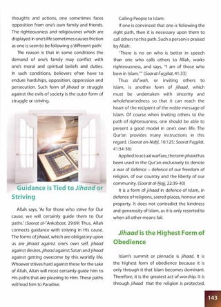 thoughts and actions, one sometimes faces
opposition from one's own family and friends.
The righteousness and religiousnes which are
displayed in one's life sometimes causes friction
as one is seen to be following a 'different path'.
The reason is that in some conditions the
demand of one's family may conflict with
one's moral and spiritual beliefs and duties.
In such conditions, believers often have to
endure hardships, opposition, oppression and
persecution. Such form of jihaad or struggle
against the evils of society is the outer form of
struggle or striving.
Guidance is Tied to Jihaad or
Striving
Allah says, 'As for those who strive for Our
cause, we will certainly guide them to Our
paths: (Soorat at-�Ankaboot, 29:69) Thus, Allah
connects guidance with striving in His cause.
The forms ofjihaad, which are obligatory upon
us are jihaad against one's own self, jihaad
against desires,jihaad against Satan andjihaad
against getting overcome by this worldly life.
Whoever strives hard against these for the sake
of Allah, Allah will most certainly guide him to
His paths that are pleasing to Him. These paths
will lead him to Paradise.
Calling People to Islam:
If one is convinced that one is following the
right path, then it is necessary upon them to
call others to this path. Such a person is praised
by Allah:
'There is no on who is better in speech
than one who calls others to Allah, works
righteousness, and says, "I am of those who
bow in Islam."' (Soorat Fussilat, 41 :33)
Thus da�wah, or inviting others to
Islam, is another form of jihaad, which
must be undertaken with sincerity and
wholeheartedness so that it can reach the
heart of the recipient of the noble message of
Islam. Of course when inviting others to the
path of righteousness, one should be able to
present a good model in one's own life. The
Qur'an provides many instructions in this
regard. (Soorat an-Nafll, 1 6:1 25; Soorat Fussi/at,
41 :34-36)
Applied to actual warfare, the termjihaadhas
been used in the Qur'an exclusively to denote
a war of defence - defence of our freedom of
religion, of our country and the liberty of our
community. (Soorat al-fj_ajj, 22:39-40)
It is a form ofjihaad in defence of Islam, in
defence of religions, sacred places, honour and
property. It does not contradict the kindness
and generosity of Islam, as it is only resorted to
when all other means fail.
Jihaad is the Highest Form of
Obedience
Islam's summit or pinnacle is jihaad. It is
the highest form of obedience because it is
only through it that Islam becomes dominant.
Therefore, it is the greatest act of worship. It is
through jihaad that the religion is protected,
 