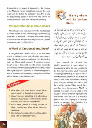 defended and preserved. It also protects the honour
of the Muslims. Hence, jihaad is considered the most
important deed after the obligatory acts. This is why
the best among people is a believer who strives his
utmost in Allah's cause with his life and property.
Misunderstandings about Jihaad
As we have noted above,jihaad is the most abused
or vilified word in Islamic terminology. It is erroneously
translated as 'holy war'. The other misunderstanding
is that whatever war Muslims wage is termed jihaad.
Not every armed conflict is jihaad.
A Word of Caution about Jihaad
A struggle is not called a jihaad in its true sense
unless it is done for the sake of Allah, intending to
make His word supreme and raise the standard of
truth for Allah's good pleasure. If someone intends
the pleasure of this world, then his efforts cannot be
calledjihaad in the true sense of the word.The person
who fights to gain a position, to receive the spoils of
war, to demonstrate his bravery, or to gain some fame
will receive no reward whatsoever.
What does the term jihaad mean? What
does it signify in Qur'anic terminology?
Jihaad towards acquiring and absorbing
Islamic values takes on three forms. What
are they? Explain each one of them.
Write about jihaad in calling people to
Islam, mentioning when qitaal becomes
necessary.
Why isjihaadconsidered the most important
deed after the obligatory acts?
M a r t y r d o m
and its Various
Kinds
.JJI J�) Jli : Jii (� ill1 �)) o).� '-)�""
� � ��' /
"'
� ...
;;
((�� � A -��� -; ili t.;" : (� � ill1 1 -:... )
�� � <.JJ ,-�J / r..>-
-{} "" ,.. "" } ,.. ;. ""'
" . � �-'. .JjI I �. . l·o � � ! .JjI J -'� ; :I ·Iij"� '* �...)"':':""" ..;_ rJ":' rJ" .J-'.) • .:t'/
/
"" "" .. ,. /
/ ,/ .., ,.,. ,r; ...;,.. / ' -::; / /
� � �,, :l_,ll,; " . J:.W ��l
�
�� f.�� �r :Jij
'i.+�· � �� � J: � :;)) :Jli ((��� J�)/ / / M
_;_ ..;t.; :;.-; ,:)_+�· � �� � J: ..;t.; :;.-;..
/
""' / / ..
/ / 0 0 -{} ,.. /
;;
-� � �� J: ..;t.; :_;,.-; •Y � 0�.b.JI,.. / .. / /
.., ,.. ' , o (I'"
(� �ljj) ((.(� J.!f31j) .1i.i.l
J)
Abu Hurayrah � narrated that
Al lah's Messenger � once asked his
Companions, 'Who do you consider to
be the martyrs among you?' They said,
'Messenger ofAllah �, the person who is
killed in the cause of Allah is a martyr: He
said, '[If this is the definition of martyr],
then martyrs among my nation will
be small in number: They asked, 'Who
are they then, Messenger of Allah?' He
replied, 'A person who is kil led in the
cause of Allah is a martyr; a person who
dies in the cause of Allah is a martyr; a
person who dies of plague is a martyr;
and a person wh
martyr: (Reportecl
 
