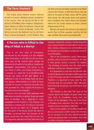 The Term Shaheed
The Arabic word shaheed means 'witness'
as well as 'martyr: Shaheed (plural: shuhadaa')
is the person who, by giving his life in the
process of fulfilling one's religious obligations,
bears witness to what he believes. (Soorat Aal
�lmraan, 3:140; Soorat ai-Aflzaab, 33:23) The
Qur'an instructs the believers not to call them
dead. (Soorat al-baqarah, 2:1 54) 'Indeed, they
A Person who is Killed in the
Way of Allah is a Martyr
This is the first type of martyrdom
mentioned by the Prophet � in the hadeeth
under discussion. In this life, we do not know
what type of life martyrs have, except for
whatever the Prophet � has told us in authentic
ahaadeeth. Nevertheless, the Qur'an is the
true Word of Allah, who knows everything. It
is enough as a basis for us to fundamentally
change our views of life and death. It is
sufficient to tell us that things need not be as
they appear. Allah forbids us to think of them
as dead. He assures us that they are with Him,
well provided for. They receive His bounty in
the same way as the living do.
Martyrs who seal their faith (eemaan) with
their death in battle is shaheed. Greatjoys await
them in Paradise. This is depicted in many
ahaadeeth of the Prophet �. The Prophet � is
reported as having said, 'A martyr is awarded
seven favours by Allah: he is forgiven with
the first gush of his blood, shown his place in
Paradise, protected from the torment of the
grave, saved from the Great Fear [on the Day
ofJudgment], adorned with the adornments of
are alive and are provided sustenance by Allah:
(Soorat Aal �lmraan, 3:1 69) 'And those who are
killed in the path of Allah, never will He waste
their deeds. He will guide them and improve
their condition and admit them into Paradise
which he has made known to them: (Soorat
Muflammad, 47:4-6)
Martyrs, of course, do not live in the physical
world. Due to their supreme sacrifice for the
sake of Allah, they attain everlasting life.
eemaan, married to maidens having beautiful
eyes, and permitted to intercede for seventy of
their relatives: (Reported by at-Tirmidhee and
Ibn Maajah and classified as'authentic' (saheeh)
by al-AIbaanee)
One of the Companions asked, 'Messenger
of Allah, why is it that all the believers are tried
in their graves, except a martyr?' He replied,
'The clashing of swords over his head was a
sufficient trial for him: (Saheeh al-jaamn
It is important to note that any Muslim who
sincerely desires for martyrdom will be granted
it, even if he does not die in the battlefield. The
Prophet � is reported to have said, 'He who
sincerely asks for martyrdom, Allah will grant
him the levels of martyrs, even if he dies in bed:
(Muslim)
The Prophet � also said, 'The souls of the
martyrs live in the bodies of green birds who
have nests in chandeliers hung from the
Throne of the Almighty. They eat of the fruits
of Paradise from wherever they like and then
nestle in these chandeliers: (Muslim)
None of the dwellers in Paradise would ever
like to come back to earth except the martyrs,
for on account of the very special bounties
which are granted them in Paradise, they wish
to suffer martyrdom another ten times.
1 45
 