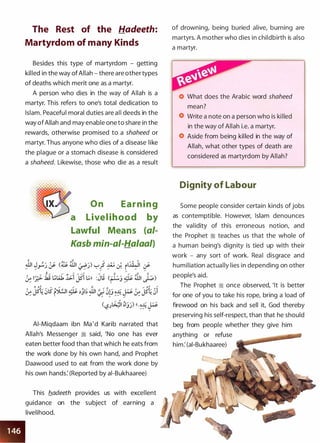 The Rest of the Hadeeth:
Martyrdom of many Kinds
Besides this type of martyrdom - getting
killed in the way of Allah - there are other types
of deaths which merit one as a martyr.
A person who dies in the way of Allah is a
martyr. This refers to one's total dedication to
Islam. Peaceful moral duties are all deeds in the
way of Allah and may enable one to share in the
rewards, otherwise promised to a shaheed or
martyr. Thus anyone who dies of a disease like
the plague or a stomach disease is considered
a shaheed. Likewise, those who die as a result
O n Ear n i n g
a Livel ihood by
Lawful Means (ai­
Kasb min-ai-Ha/aal)
AI-Miqdaam ibn Ma 'd Karib narrated that
Allah's Messenger � said, 'No one has ever
eaten better food than that which he eats from
the work done by his own hand, and Prophet
Daawood used to eat from the work done by
his own hands: (Reported by ai-Bukhaaree)
This b_adeeth provides us with excellent
guidance on the subject of earning a
livelihood.
of drowning, being buried alive, burning are
martyrs. A mother who dies in childbirth is also
a martyr.
What does the Arabic word shaheed
mean?
Write a note on a person who is killed
in the way of Allah i.e. a martyr.
Aside from being killed in the way of
Allah, what other types of death are
considered as martyrdom by Allah?
Dignity of Labour
Some people consider certain kinds of jobs
as contemptible. However, Islam denounces
the validity of this erroneous notion, and
the Prophet � teaches us that the whole of
a human being's dignity is tied up with their
work - any sort of work. Real disgrace and
humiliation actually lies in depending on other
people's aid.
The Prophet � once observed, 'It is better
for one of you to take his rope, bring a load of
firewood on his back and sell it, God thereby
preserving his self-respect, than that he should
beg from people whether they give him
anything or refuse
him: (ai-Bukhaaree)
 