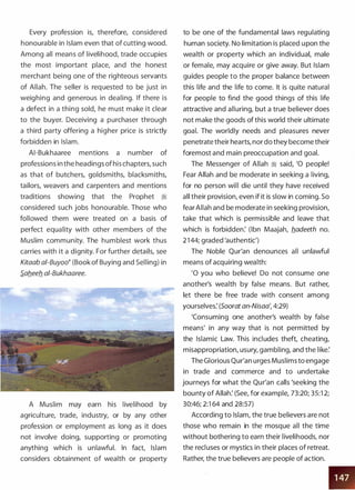 Every profession is, therefore, considered
honourable in Islam even that of cutting wood.
Among all means of livelihood, trade occupies
the most important place, and the honest
merchant being one of the righteous servants
of Allah. The seller is requested to be just in
weighing and generous in dealing. If there is
a defect in a thing sold, he must make it clear
to the buyer. Deceiving a purchaser through
a third party offering a higher price is strictly
forbidden in Islam.
AI-Bukhaaree mentions a number of
professions in the headings of his chapters, such
as that of butchers, goldsmiths, blacksmiths,
tailors, weavers and carpenters and mentions
traditions showing that the Prophet �
considered such jobs honourable. Those who
followed them were treated on a basis of
perfect equality with other members of the
Muslim community. The humblest work thus
carries with it a dignity. For further details, see
Kitaab ai-Buyoo� (Book of Buying and Selling) in
S.afleefl ai-Bukhaaree.
A Muslim may earn his livelihood by
agriculture, trade, industry, or by any other
profession or employment as long as it does
not involve doing, supporting or promoting
anything which is unlawful. In fact, Islam
considers obtainment of wealth or property
to be one of the fundamental laws regulating
human society. No limitation is placed upon the
wealth or property which an individual, male
or female, may acquire or give away. But Islam
guides people to the proper balance between
this life and the life to come. It is quite natural
for people to find the good things of this life
attractive and alluring, but a true believer does
not make the goods of this world their ultimate
goal. The worldly needs and pleasures never
penetrate their hearts, nor do they become their
foremost and main preoccupation and goal.
The Messenger of Allah � said, '0 people!
Fear Allah and be moderate in seeking a living,
for no person will die until they have received
all their provision, even if it is slow in coming. So
fear Allah and be moderate in seeking provision,
take that which is permissible and leave that
which is forbidden: (Ibn Maajah, fladeeth no.
2 1 44; graded 'authentic')
The Noble Qur'an denounces all unlawful
means of acquiring wealth:
'0 you who believe! Do not consume one
another's wealth by false means. But rather,
let there be free trade with consent among
yourselves: (Soorat an-Nisaa', 4:29)
'Consuming one another's wealth by false
means' in any way that is not permitted by
the Islamic Law. This includes theft, cheating,
misappropriation, usury, gambling, and the like:
The Glorious Qur'an urges Muslims to engage
in trade and commerce and to undertake
journeys for what the Qur'an calls 'seeking the
bounty of Allah: (See, for example, 73:20; 35:1 2;
30:46; 2:1 64 and 28:57)
According to Islam, the true believers are not
those who remain in the mosque all the time
without bothering to earn their livelihoods, nor
the recluses or mystics in their places of retreat.
Rather, the true believers are people of action.
 