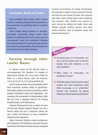 Islam prohibits those trades which involve
injustice, cheating, making inordinate profits, or
the promotion of something which is unlawful
or b.araam.
Islam forbids doing business in alcoholic
beverages, intoxicants, drugs, swine, idols,
statues or anything of this sort whose use and
consumption Islam has prohibited. Honesty
and trustworthiness in such businesses will not
be counted as praiseworthy. Any earnings from
such businesses are sinful earnings.
E a r n i n g t h ro u g h o t h e r
Lawfu l M e a n s
In several verses of the Qur'an, there is
encouragement for Muslims to engage in
agricultural activity, for it has been made for
them as a divine favour. (See, for instance,
1 5:1 9-22; 55:1 0-1 3; 71 :1 9-20 and 80:24-28)
Islam, however, does not want people to limit
their economic activity solely to agriculture.
Islam gives dignity to many occupations, which
people considered lowly and degrading - for
example, the occupation of shepherding. Allah
did not send a prophet without his having
tended sheep. (ai-AI-Bukhaaree)
Prophet Daawood �� was a maker of coats
of mail and shields. Prophet Aadam �� was a
farmer; Nooh �� was a carpenter, ldrees ��
was a tailor, and Moosaa �� was a shepherd.
(Reported by ai-Haakim)
•
Islam, however, forbids certain professions
and industries to its followers, because they are
harmful to the beliefs, morals, honour and good
manners of members of society. Prostitution,
for example, is legal in many countries. Permits
and licenses are issued to those who practise
this trade. Islam strictly rejects and condemns
this practice. Islam forbids any woman to
earn money by selling her body. Islam also
forbids sexually exciting dances, and other
exotic activities, such as obscene songs and
provocative dramas.
All lawful jobs are honourable and
must not be treated with contempt.
Explain this with reference to the
above b.adeeth.
What kinds of trades/jobs are
forbidden in Islam?
All lawful types ofjobs deserve equal
respect, but what professions does
Allah encourage us to undertake?
Answer this question by giving
referenceofthe prophets'professions.
 