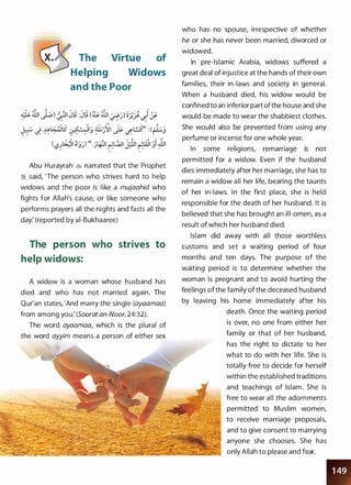 The Virtue of
Helping Widows
and the Poor
Abu Hurayrah � narrated that the Prophet
:i said, 'The person who strives hard to help
widows and the poor is like a mujaahid who
fights for Allah's cause, or like someone who
performs prayers all the nights and fasts all the
day: (reported by ai-Bukhaaree)
The person who strives to
help widows:
A widow is a woman whose husband has
died and who has not married again. The
Qur'an states, 'And marry the single (ayaamaa)
from among you: (Soorat an-Noor, 24:32).
The word ayaamaa, which is the plural of
the word ayyim means a person of either sex
who has no spouse, irrespective of whether
he or she has never been married, divorced or
widowed.
In pre-Islamic Arabia, widows suffered a
great deal of injustice at the hands of their own
families, their in-laws and society in general.
When a husband died, his widow would be
confined to an inferior part ofthe house and she
would be made to wear the shabbiest clothes.
She would also be prevented from using any
perfume or incense for one whole year.
In some religions, remarriage is not
permitted for a widow. Even if the husband
dies immediately after her marriage, she has to
remain a widow all her life, bearing the taunts
of her in-laws. In the first place, she is held
responsible for the death of her husband. It is
believed that she has brought an ill-omen, as a
result of which her husband died.
Islam did away with all those worthless
customs and set a waiting period of four
months and ten days. The purpose of the
waiting period is to determine whether the
woman is pregnant and to avoid hurting the
feelings of the family of the deceased husband
by leaving his home immediately after his
death. Once the waiting period
is over, no one from either her
family or that of her husband,
has the right to dictate to her
what to do with her life. She is
totally free to decide for herself
within the established traditions
and teachings of Islam. She is
free to wear all the adornments
permitted to Muslim women,
to receive marriage proposals,
and to give consent to marrying
anyone she chooses. She has
only Allah to please and fear.
� .
 