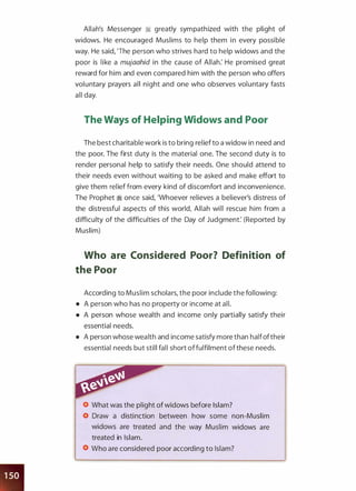 Allah's Messenger 1i greatly sympathized with the plight of
widows. He encouraged Muslims to help them in every possible
way. He said, 'The person who strives hard to help widows and the
poor is like a mujaahid in the cause of Allah: He promised great
reward for him and even compared him with the person who offers
voluntary prayers all night and one who observes voluntary fasts
all day.
The Ways of Helping Widows and Poor
The best charitable work is to bring relief to a widow in need and
the poor. The first duty is the material one. The second duty is to
render personal help to satisfy their needs. One should attend to
their needs even without waiting to be asked and make effort to
give them relief from every kind of discomfort and inconvenience.
The Prophet � once said, 'Whoever relieves a believer's distress of
the distressful aspects of this world, Allah will rescue him from a
difficulty of the difficulties of the Day of Judgment: (Reported by
Muslim)
Who are Considered Poor? Definition of
the Poor
According to Muslim scholars, the poor include the following:
• A person who has no property or income at all.
• A person whose wealth and income only partially satisfy their
essential needs.
• A person whose wealth and income satisfy more than halfoftheir
essential needs but still fall short offulfilment of these needs.
What was the plight of widows before Islam?
Draw a distinction between how some non-Muslim
widows are treated and the way Muslim widows are
treated in Islam.
Who are considered poor according to Islam?
 